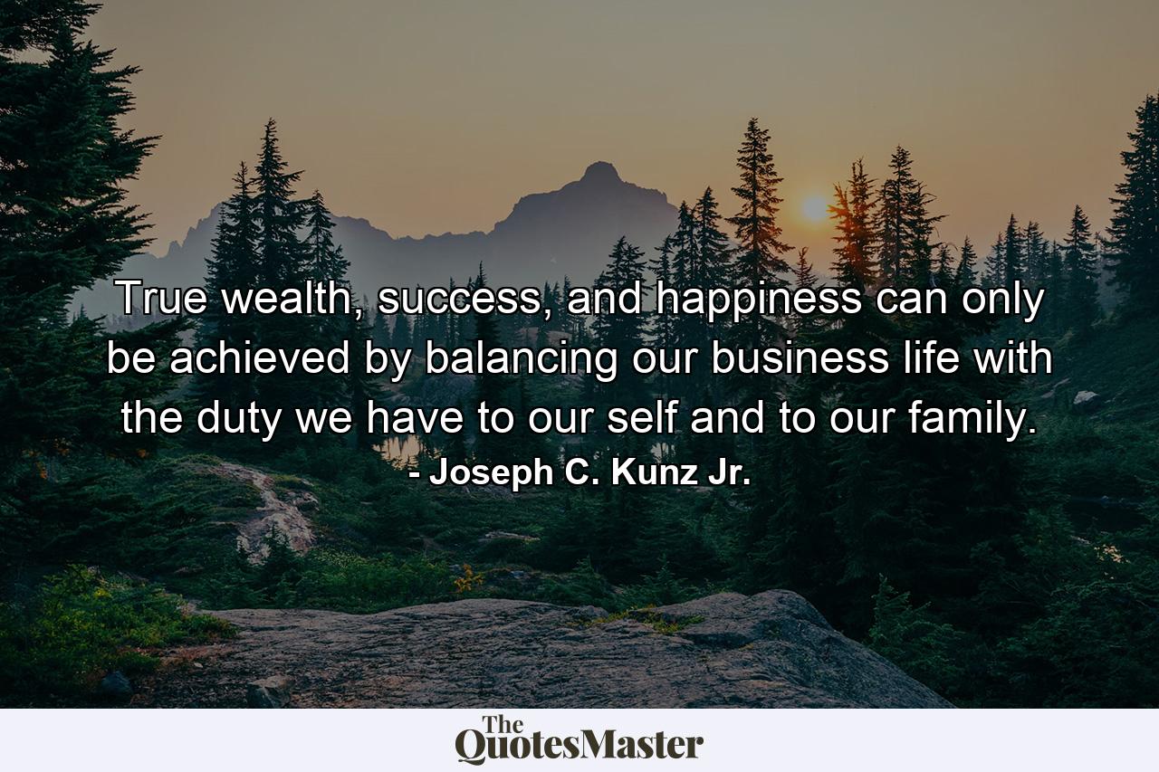 True wealth, success, and happiness can only be achieved by balancing our business life with the duty we have to our self and to our family. - Quote by Joseph C. Kunz Jr.