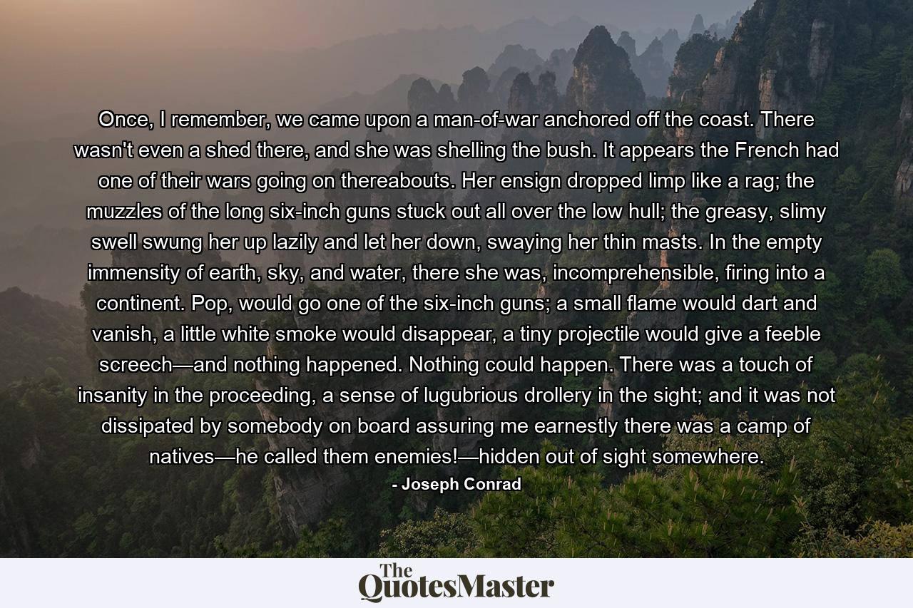 Once, I remember, we came upon a man-of-war anchored off the coast. There wasn't even a shed there, and she was shelling the bush. It appears the French had one of their wars going on thereabouts. Her ensign dropped limp like a rag; the muzzles of the long six-inch guns stuck out all over the low hull; the greasy, slimy swell swung her up lazily and let her down, swaying her thin masts. In the empty immensity of earth, sky, and water, there she was, incomprehensible, firing into a continent. Pop, would go one of the six-inch guns; a small flame would dart and vanish, a little white smoke would disappear, a tiny projectile would give a feeble screech—and nothing happened. Nothing could happen. There was a touch of insanity in the proceeding, a sense of lugubrious drollery in the sight; and it was not dissipated by somebody on board assuring me earnestly there was a camp of natives—he called them enemies!—hidden out of sight somewhere. - Quote by Joseph Conrad
