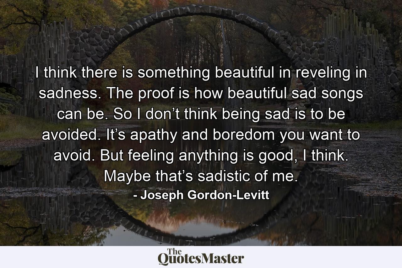 I think there is something beautiful in reveling in sadness. The proof is how beautiful sad songs can be. So I don’t think being sad is to be avoided. It’s apathy and boredom you want to avoid. But feeling anything is good, I think. Maybe that’s sadistic of me. - Quote by Joseph Gordon-Levitt