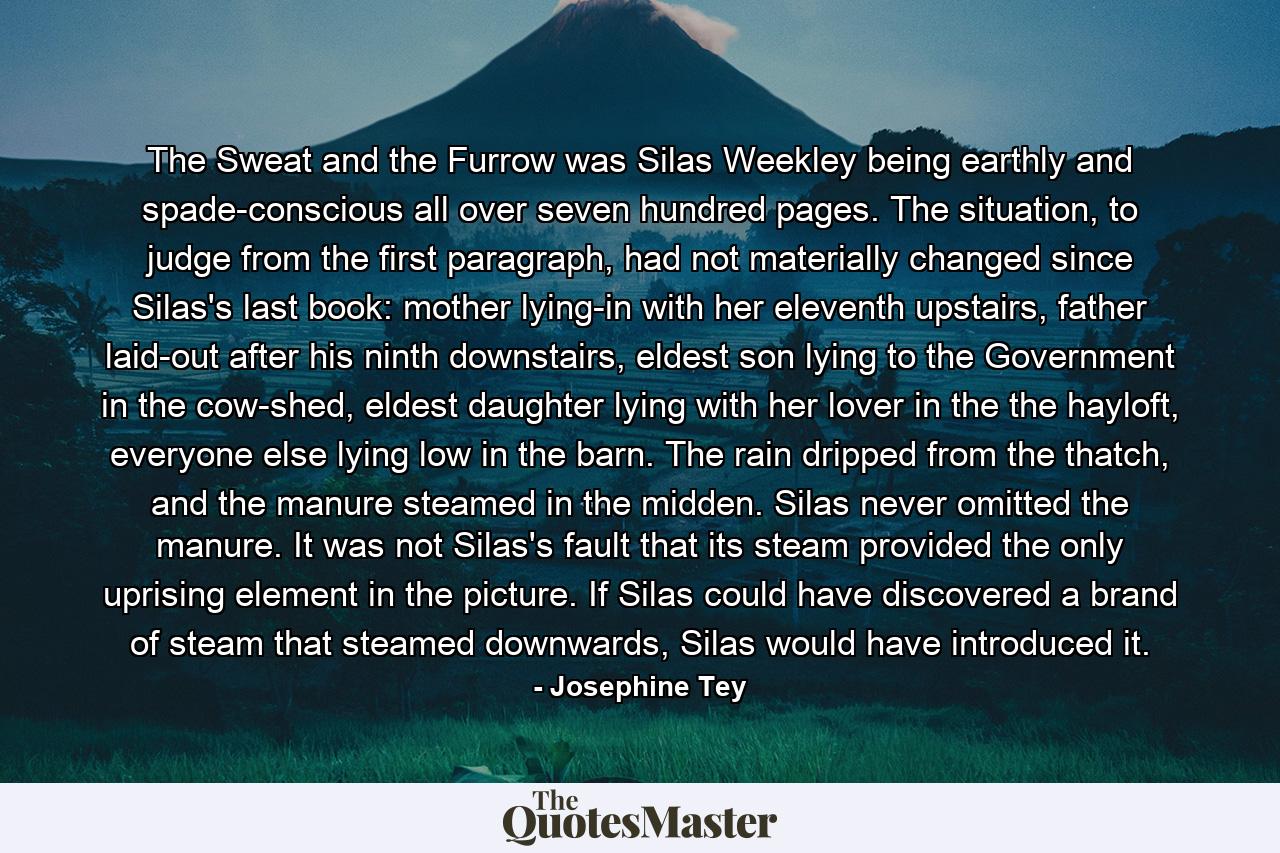 The Sweat and the Furrow was Silas Weekley being earthly and spade-conscious all over seven hundred pages. The situation, to judge from the first paragraph, had not materially changed since Silas's last book: mother lying-in with her eleventh upstairs, father laid-out after his ninth downstairs, eldest son lying to the Government in the cow-shed, eldest daughter lying with her lover in the the hayloft, everyone else lying low in the barn. The rain dripped from the thatch, and the manure steamed in the midden. Silas never omitted the manure. It was not Silas's fault that its steam provided the only uprising element in the picture. If Silas could have discovered a brand of steam that steamed downwards, Silas would have introduced it. - Quote by Josephine Tey