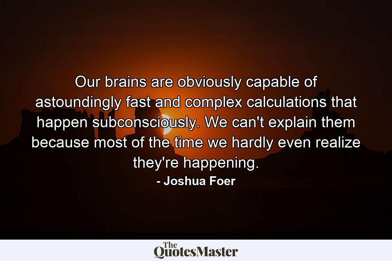 Our brains are obviously capable of astoundingly fast and complex calculations that happen subconsciously. We can't explain them because most of the time we hardly even realize they're happening. - Quote by Joshua Foer