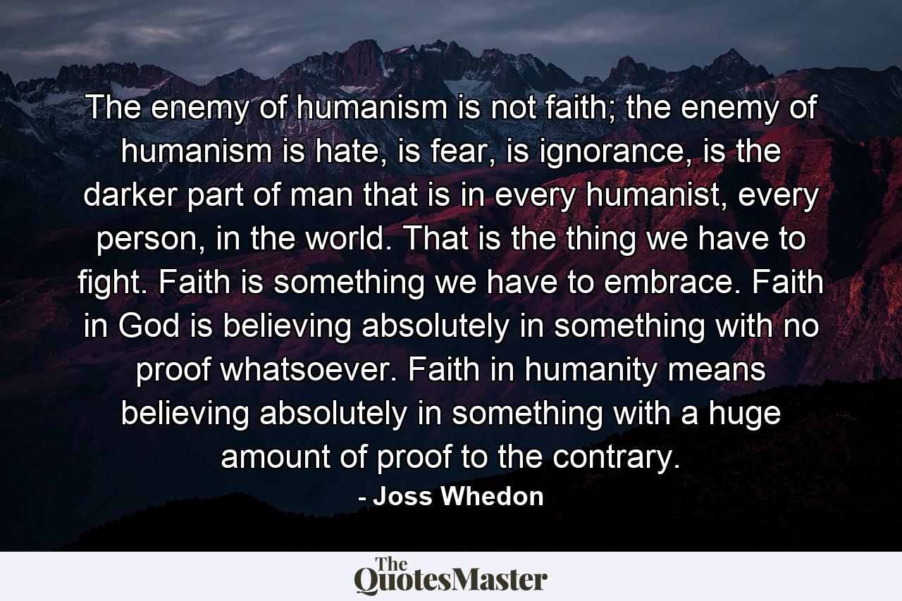 The enemy of humanism is not faith; the enemy of humanism is hate, is fear, is ignorance, is the darker part of man that is in every humanist, every person, in the world. That is the thing we have to fight. Faith is something we have to embrace. Faith in God is believing absolutely in something with no proof whatsoever. Faith in humanity means believing absolutely in something with a huge amount of proof to the contrary. - Quote by Joss Whedon