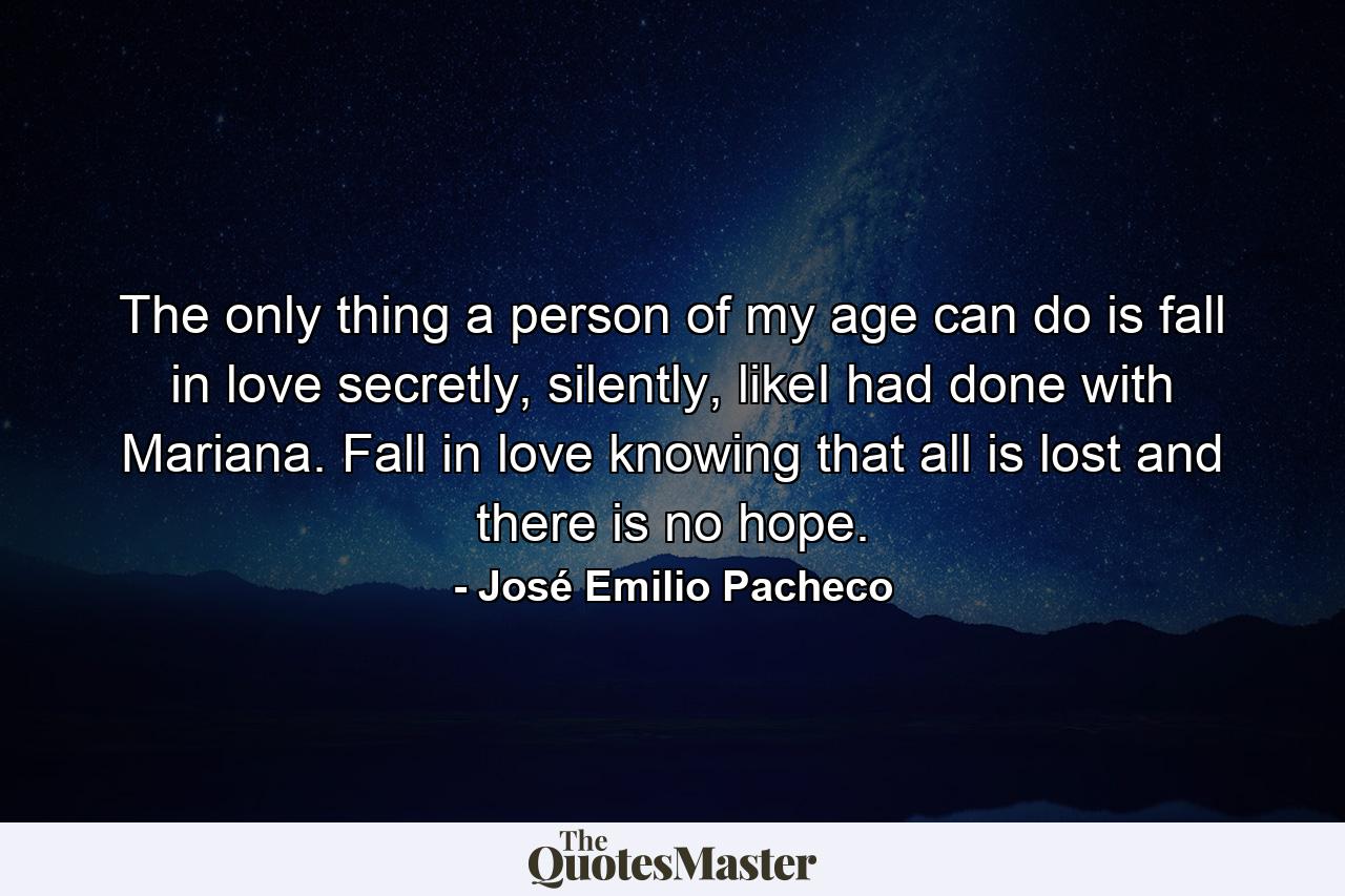 The only thing a person of my age can do is fall in love secretly, silently, likeI had done with Mariana. Fall in love knowing that all is lost and there is no hope. - Quote by José Emilio Pacheco