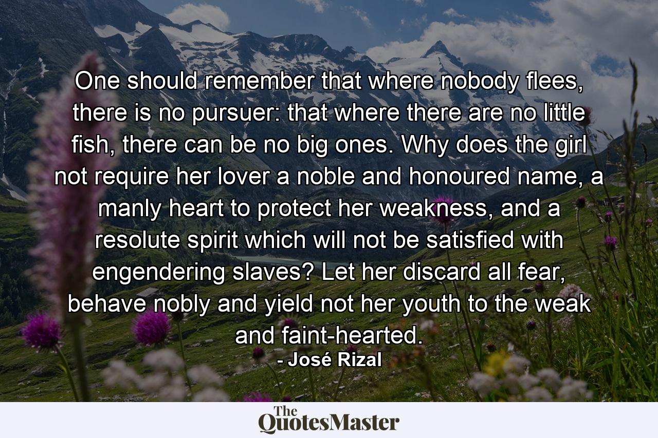 One should remember that where nobody flees, there is no pursuer: that where there are no little fish, there can be no big ones. Why does the girl not require her lover a noble and honoured name, a manly heart to protect her weakness, and a resolute spirit which will not be satisfied with engendering slaves? Let her discard all fear, behave nobly and yield not her youth to the weak and faint-hearted. - Quote by José Rizal