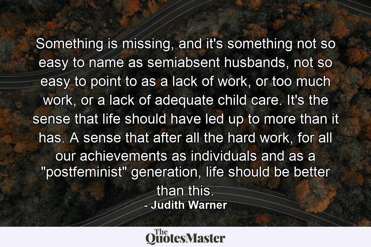 Something is missing, and it's something not so easy to name as semiabsent husbands, not so easy to point to as a lack of work, or too much work, or a lack of adequate child care. It's the sense that life should have led up to more than it has. A sense that after all the hard work, for all our achievements as individuals and as a 