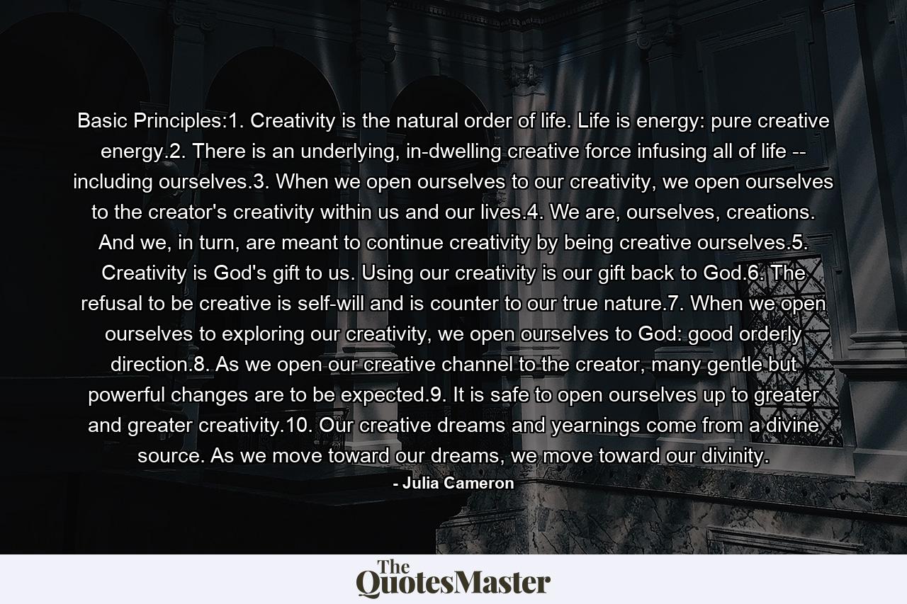 Basic Principles:1. Creativity is the natural order of life. Life is energy: pure creative energy.2. There is an underlying, in-dwelling creative force infusing all of life -- including ourselves.3. When we open ourselves to our creativity, we open ourselves to the creator's creativity within us and our lives.4. We are, ourselves, creations. And we, in turn, are meant to continue creativity by being creative ourselves.5. Creativity is God's gift to us. Using our creativity is our gift back to God.6. The refusal to be creative is self-will and is counter to our true nature.7. When we open ourselves to exploring our creativity, we open ourselves to God: good orderly direction.8. As we open our creative channel to the creator, many gentle but powerful changes are to be expected.9. It is safe to open ourselves up to greater and greater creativity.10. Our creative dreams and yearnings come from a divine source. As we move toward our dreams, we move toward our divinity. - Quote by Julia Cameron