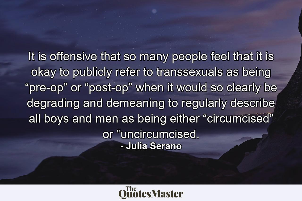 It is offensive that so many people feel that it is okay to publicly refer to transsexuals as being “pre-op” or “post-op” when it would so clearly be degrading and demeaning to regularly describe all boys and men as being either “circumcised” or “uncircumcised. - Quote by Julia Serano