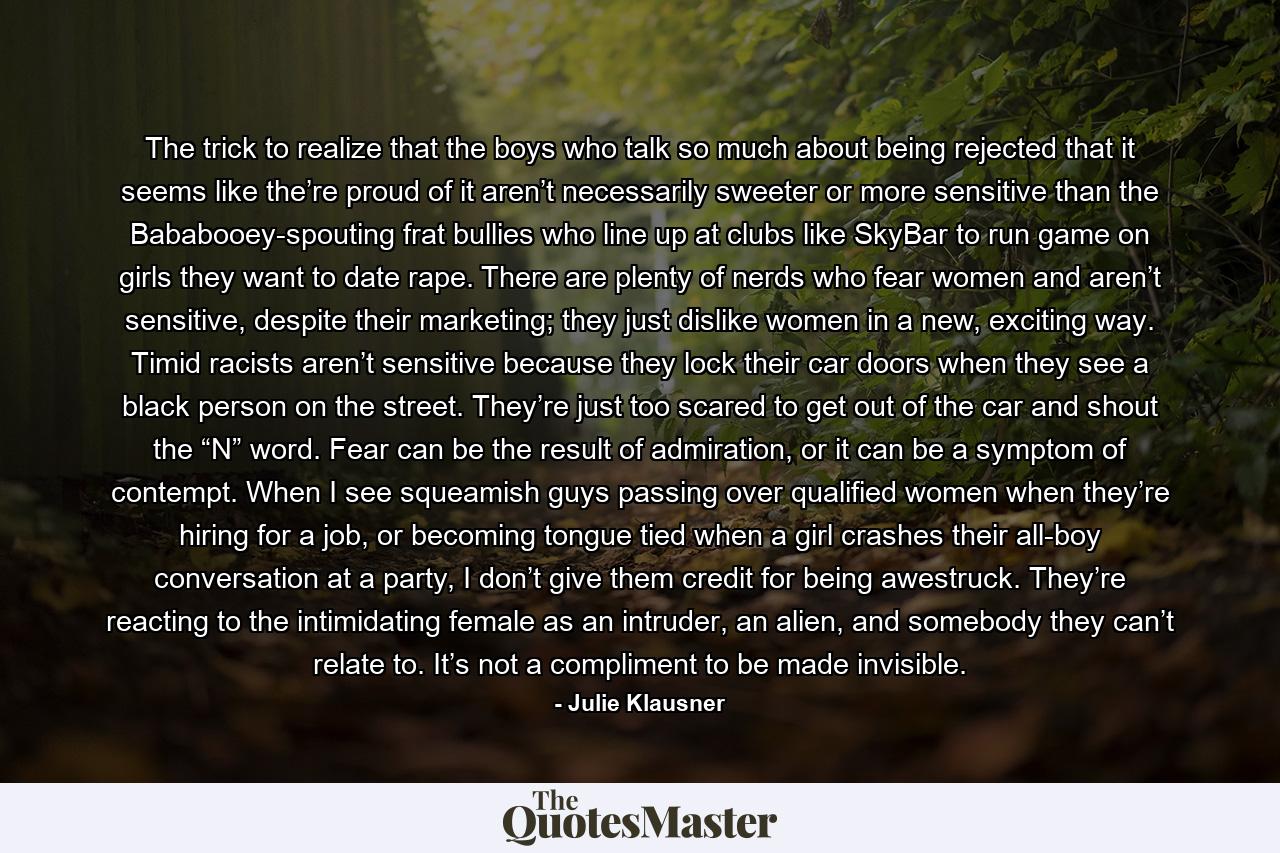 The trick to realize that the boys who talk so much about being rejected that it seems like the’re proud of it aren’t necessarily sweeter or more sensitive than the Bababooey-spouting frat bullies who line up at clubs like SkyBar to run game on girls they want to date rape. There are plenty of nerds who fear women and aren’t sensitive, despite their marketing; they just dislike women in a new, exciting way. Timid racists aren’t sensitive because they lock their car doors when they see a black person on the street. They’re just too scared to get out of the car and shout the “N” word. Fear can be the result of admiration, or it can be a symptom of contempt. When I see squeamish guys passing over qualified women when they’re hiring for a job, or becoming tongue tied when a girl crashes their all-boy conversation at a party, I don’t give them credit for being awestruck. They’re reacting to the intimidating female as an intruder, an alien, and somebody they can’t relate to. It’s not a compliment to be made invisible. - Quote by Julie Klausner