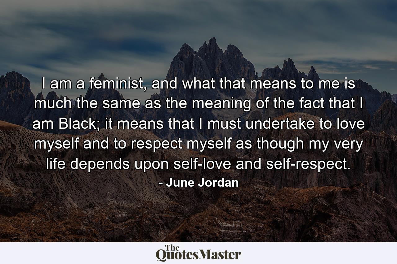 I am a feminist, and what that means to me is much the same as the meaning of the fact that I am Black; it means that I must undertake to love myself and to respect myself as though my very life depends upon self-love and self-respect. - Quote by June Jordan