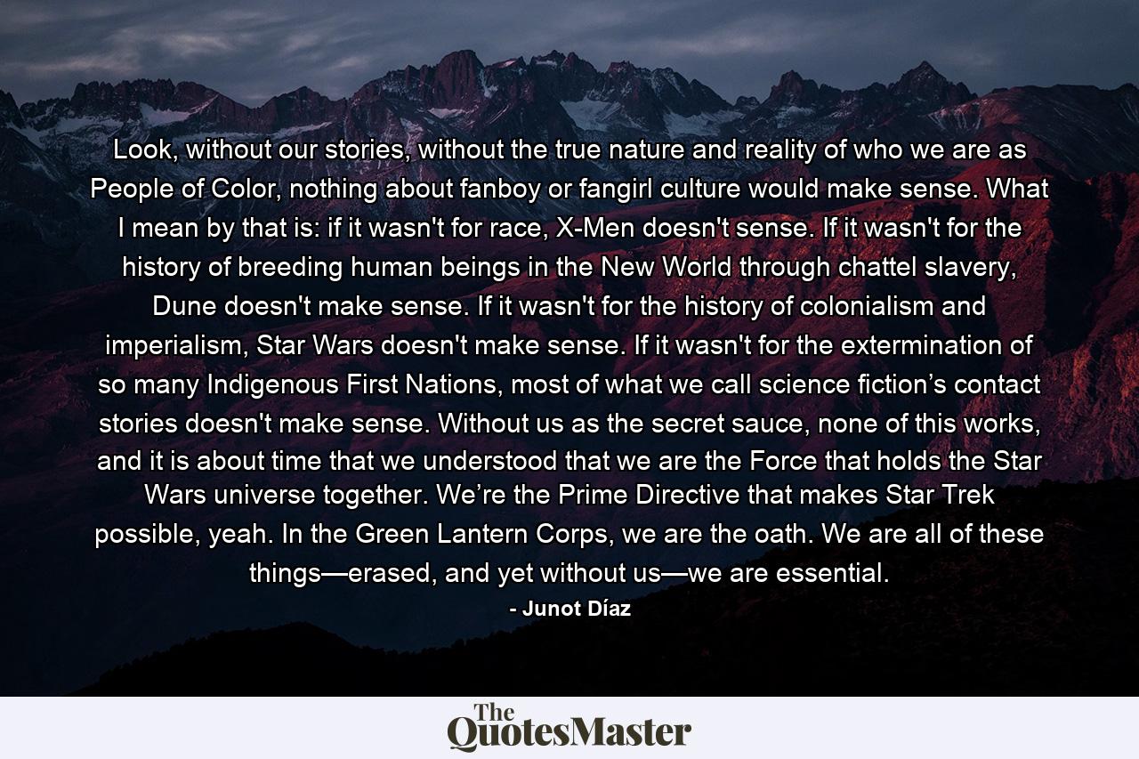 Look, without our stories, without the true nature and reality of who we are as People of Color, nothing about fanboy or fangirl culture would make sense. What I mean by that is: if it wasn't for race, X-Men doesn't sense. If it wasn't for the history of breeding human beings in the New World through chattel slavery, Dune doesn't make sense. If it wasn't for the history of colonialism and imperialism, Star Wars doesn't make sense. If it wasn't for the extermination of so many Indigenous First Nations, most of what we call science fiction’s contact stories doesn't make sense. Without us as the secret sauce, none of this works, and it is about time that we understood that we are the Force that holds the Star Wars universe together. We’re the Prime Directive that makes Star Trek possible, yeah. In the Green Lantern Corps, we are the oath. We are all of these things—erased, and yet without us—we are essential. - Quote by Junot Díaz