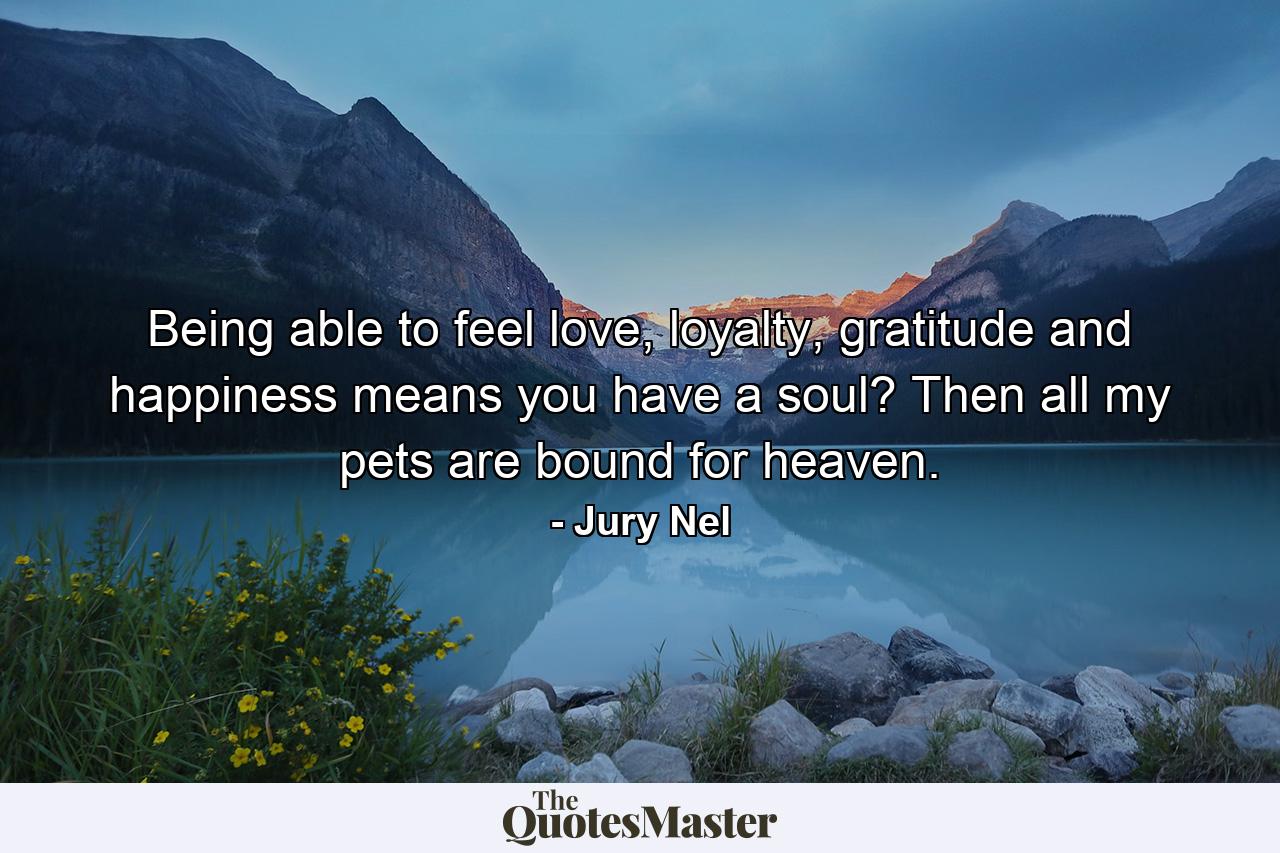 Being able to feel love, loyalty, gratitude and happiness means you have a soul? Then all my pets are bound for heaven. - Quote by Jury Nel