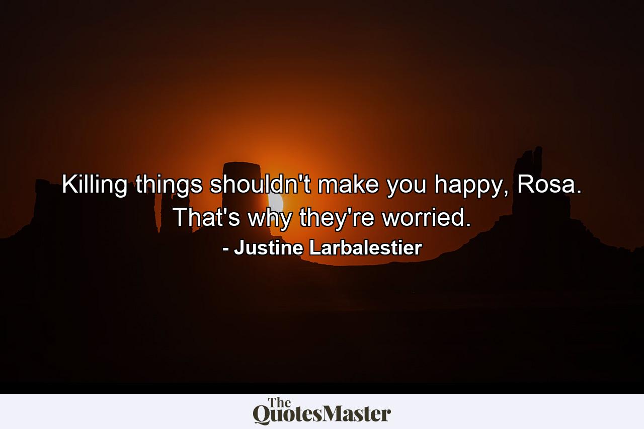 Killing things shouldn't make you happy, Rosa. That's why they're worried. - Quote by Justine Larbalestier