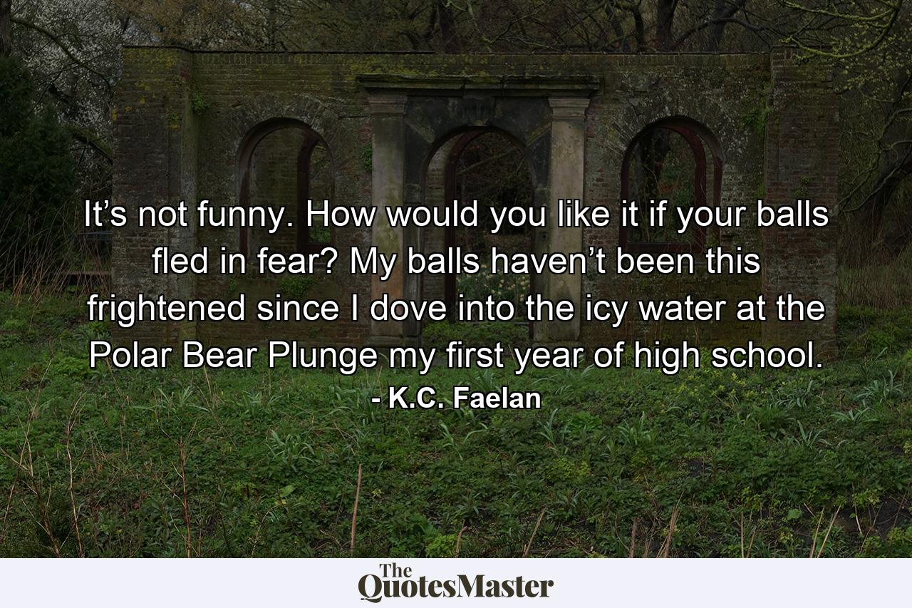 It’s not funny. How would you like it if your balls fled in fear? My balls haven’t been this frightened since I dove into the icy water at the Polar Bear Plunge my first year of high school. - Quote by K.C. Faelan