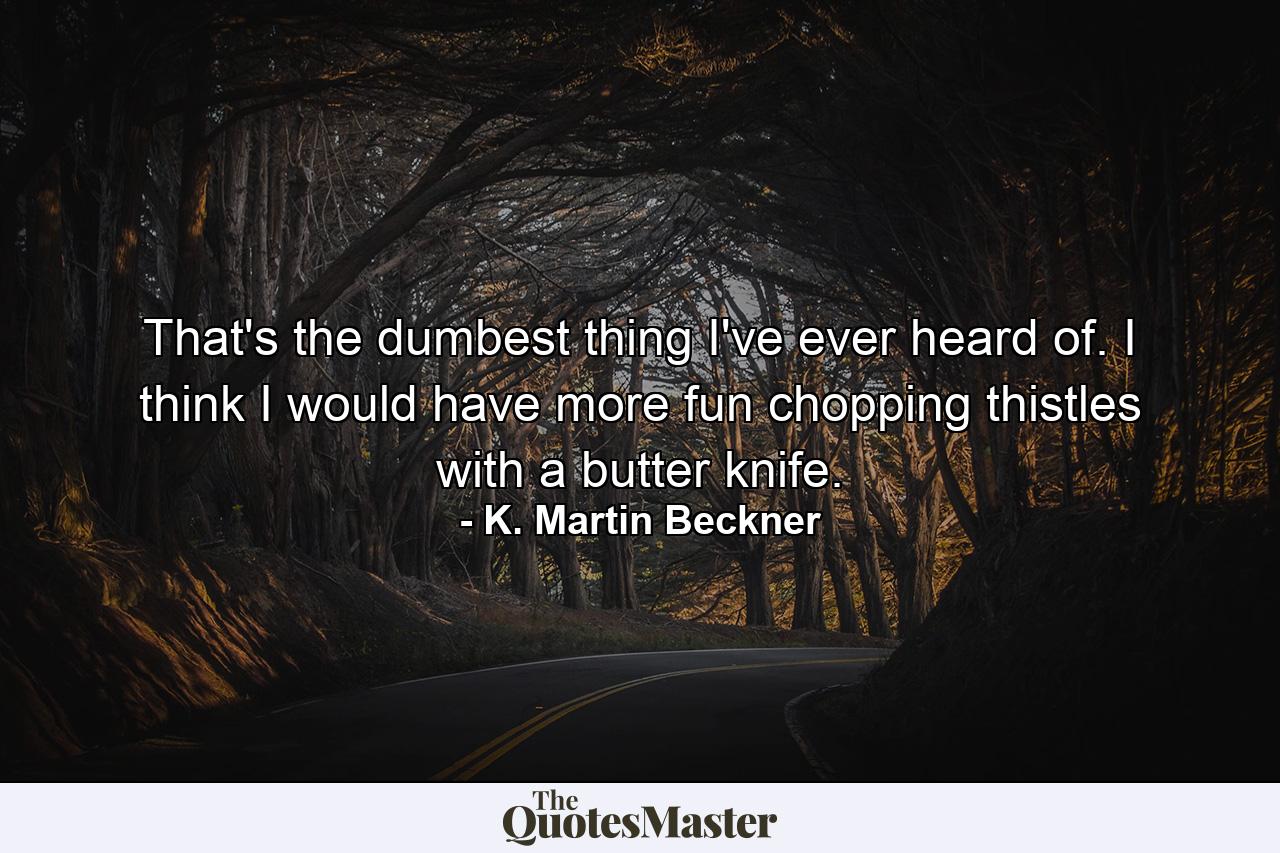 That's the dumbest thing I've ever heard of. I think I would have more fun chopping thistles with a butter knife. - Quote by K. Martin Beckner