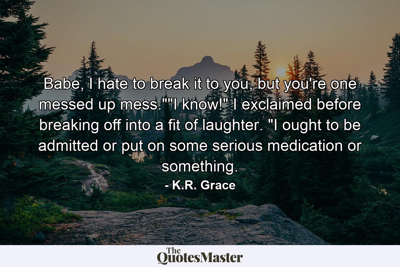 Babe, I hate to break it to you, but you're one messed up mess.