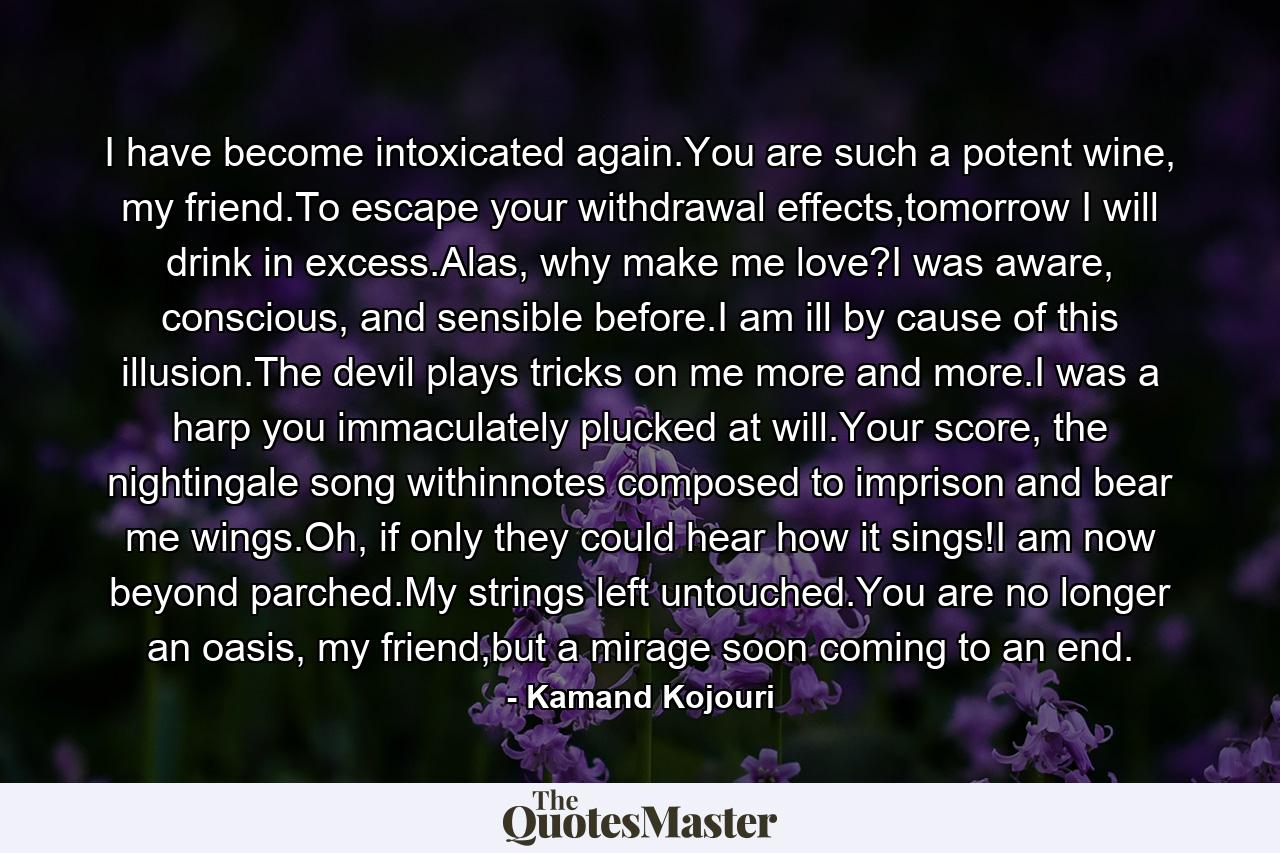 I have become intoxicated again.You are such a potent wine, my friend.To escape your withdrawal effects,tomorrow I will drink in excess.Alas, why make me love?I was aware, conscious, and sensible before.I am ill by cause of this illusion.The devil plays tricks on me more and more.I was a harp you immaculately plucked at will.Your score, the nightingale song withinnotes composed to imprison and bear me wings.Oh, if only they could hear how it sings!I am now beyond parched.My strings left untouched.You are no longer an oasis, my friend,but a mirage soon coming to an end. - Quote by Kamand Kojouri