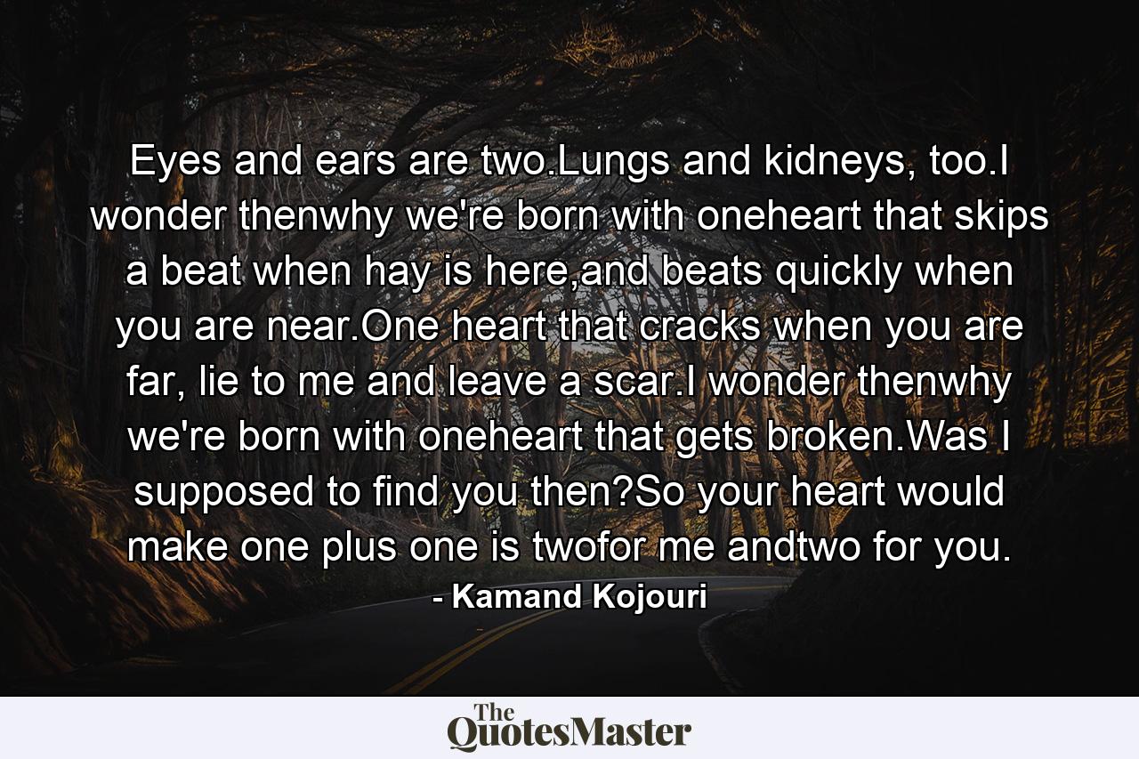 Eyes and ears are two.Lungs and kidneys, too.I wonder thenwhy we're born with oneheart that skips a beat when hay is here,and beats quickly when you are near.One heart that cracks when you are far, lie to me and leave a scar.I wonder thenwhy we're born with oneheart that gets broken.Was I supposed to find you then?So your heart would make one plus one is twofor me andtwo for you. - Quote by Kamand Kojouri