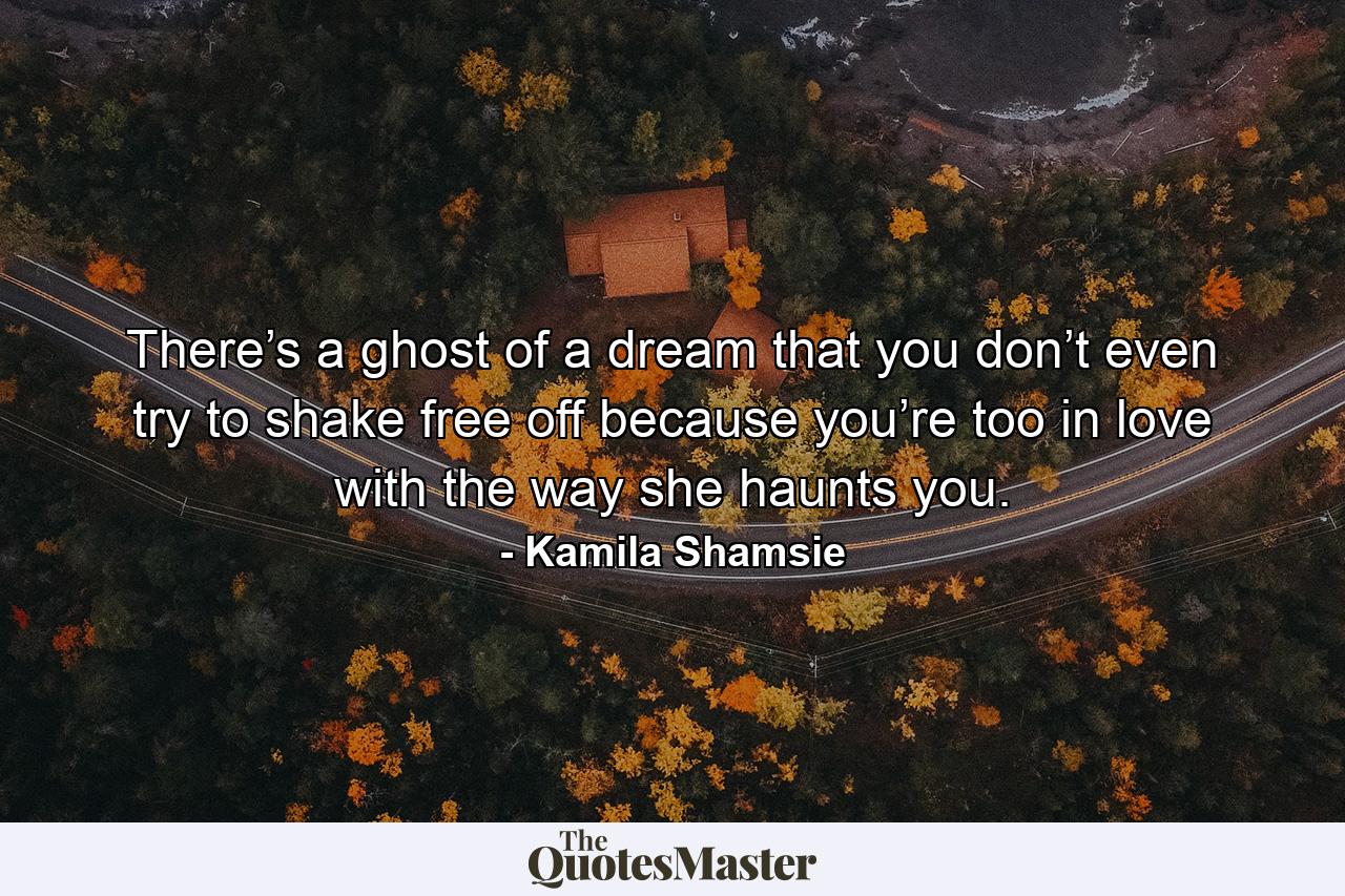 There’s a ghost of a dream that you don’t even try to shake free off because you’re too in love with the way she haunts you. - Quote by Kamila Shamsie