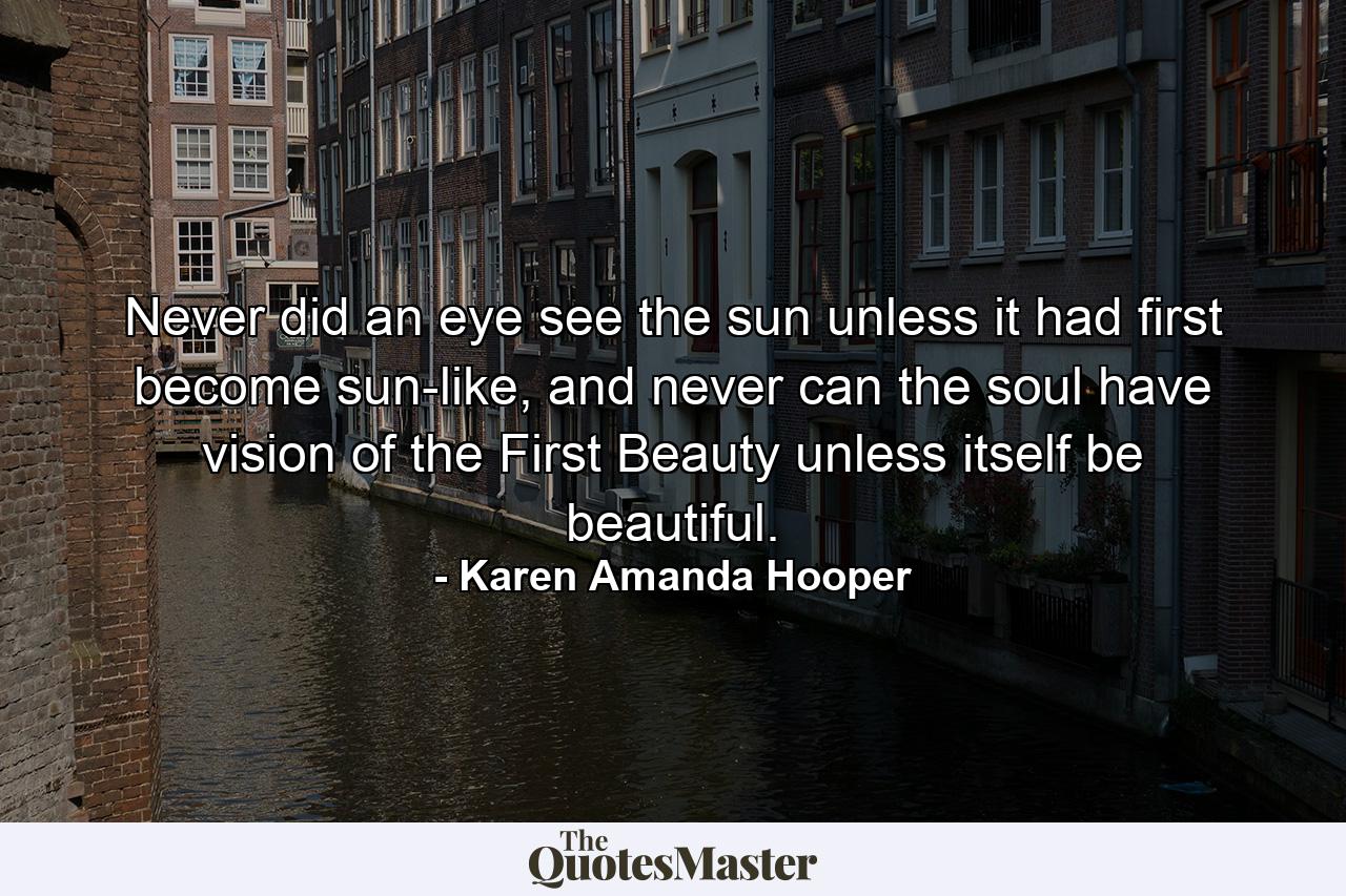 Never did an eye see the sun unless it had first become sun-like, and never can the soul have vision of the First Beauty unless itself be beautiful. - Quote by Karen Amanda Hooper