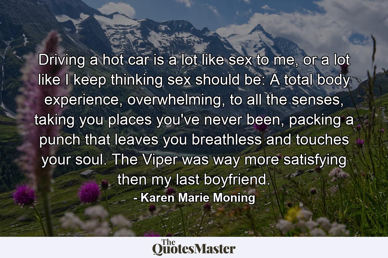 Driving a hot car is a lot like sex to me, or a lot like I keep thinking sex should be: A total body experience, overwhelming, to all the senses, taking you places you've never been, packing a punch that leaves you breathless and touches your soul. The Viper was way more satisfying then my last boyfriend. - Quote by Karen Marie Moning