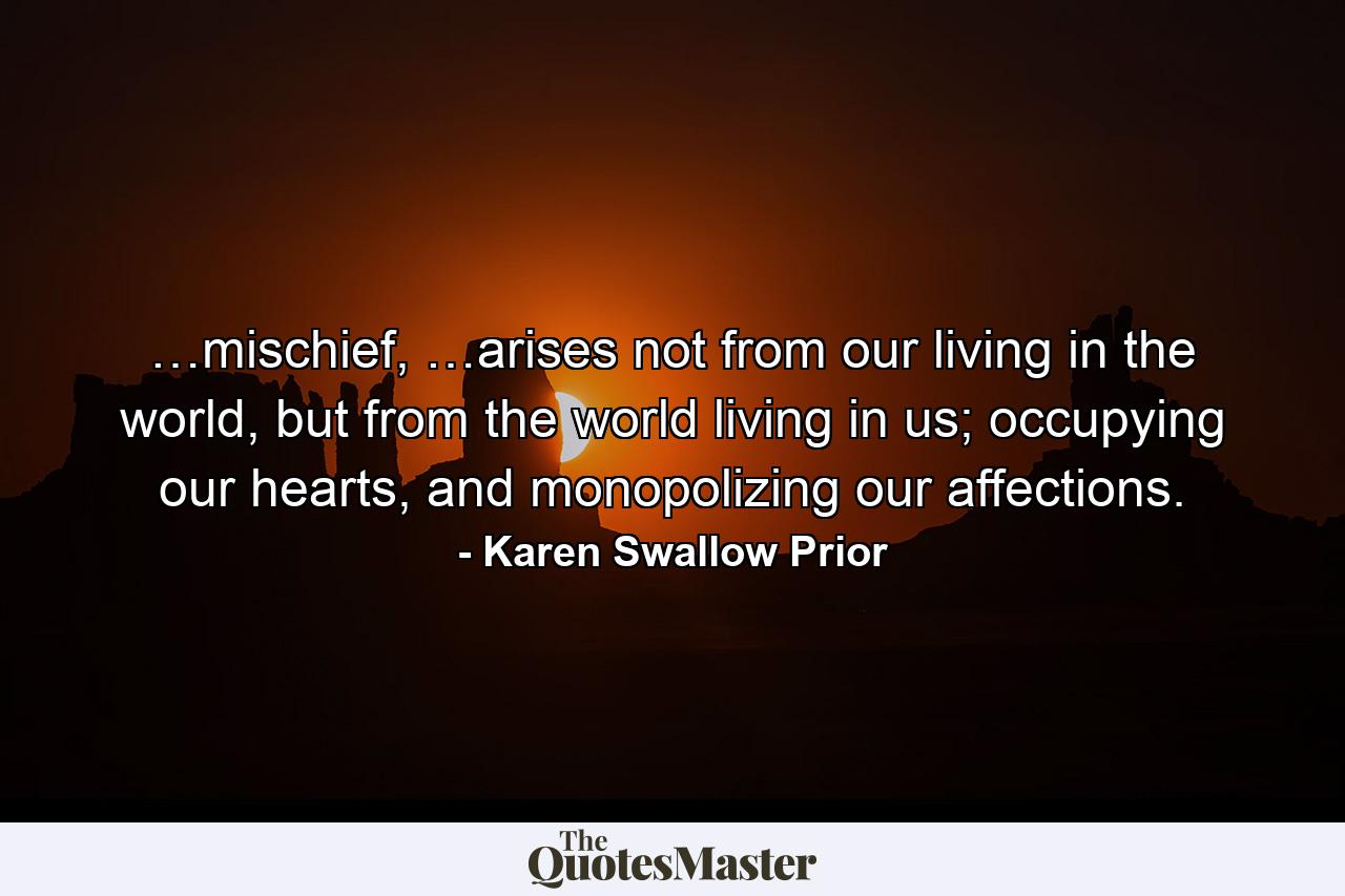 …mischief, …arises not from our living in the world, but from the world living in us; occupying our hearts, and monopolizing our affections. - Quote by Karen Swallow Prior