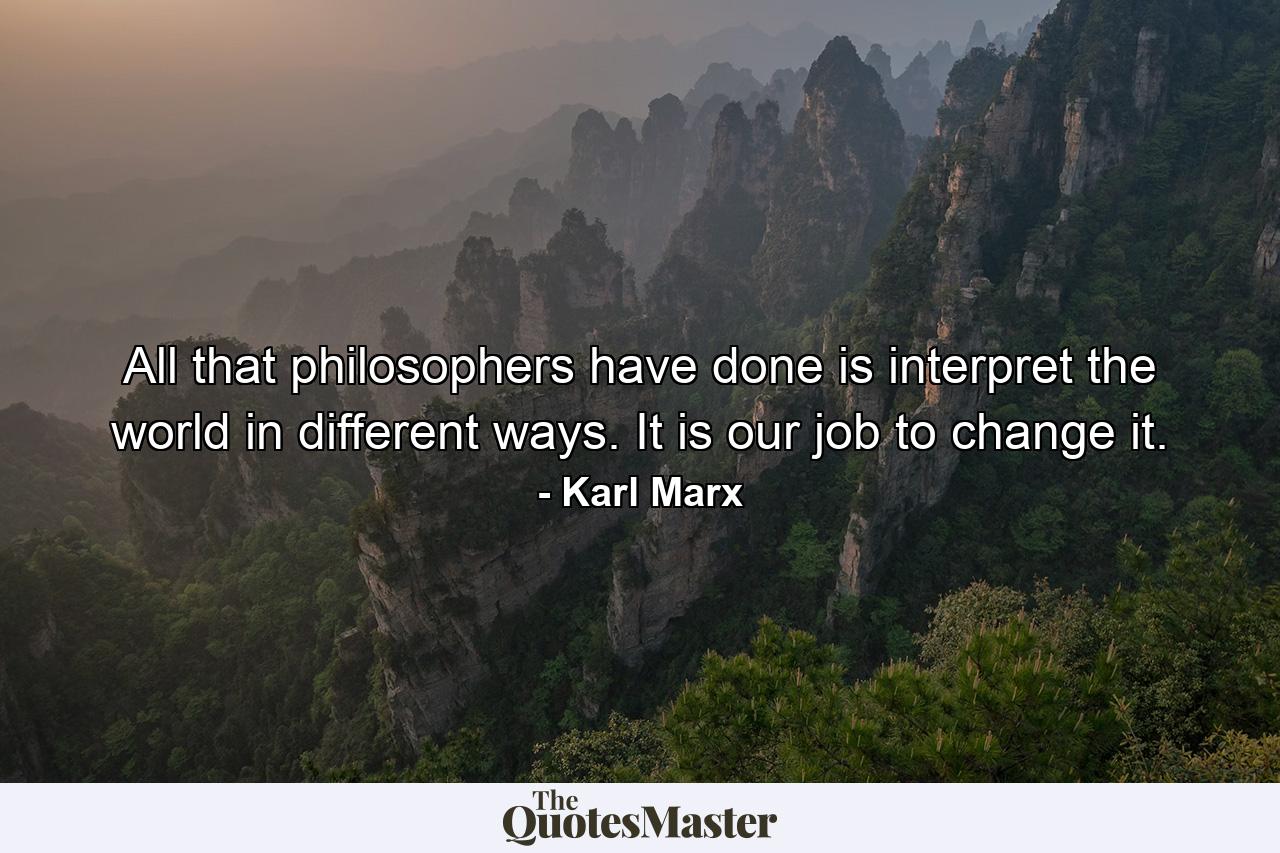 All that philosophers have done is interpret the world in different ways. It is our job to change it. - Quote by Karl Marx