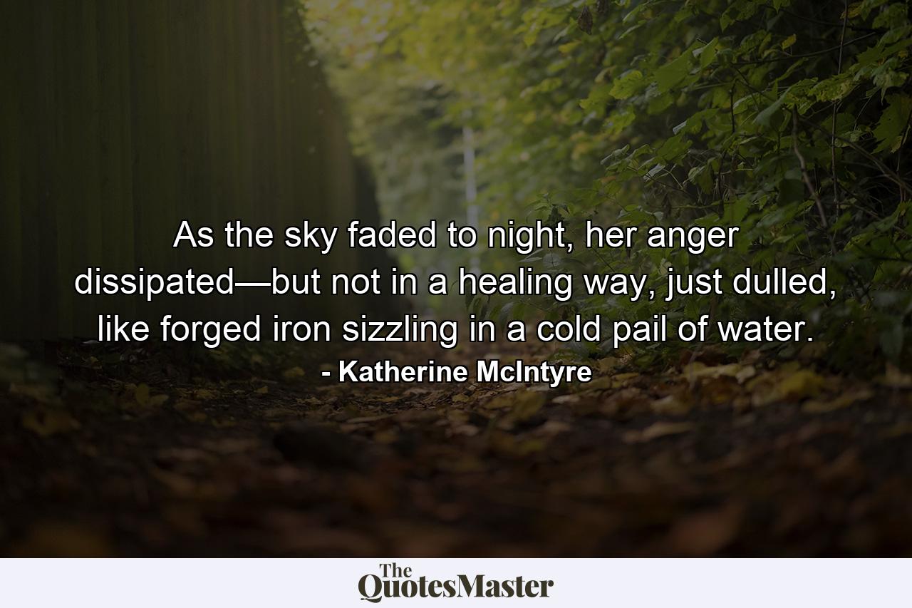 As the sky faded to night, her anger dissipated—but not in a healing way, just dulled, like forged iron sizzling in a cold pail of water. - Quote by Katherine McIntyre