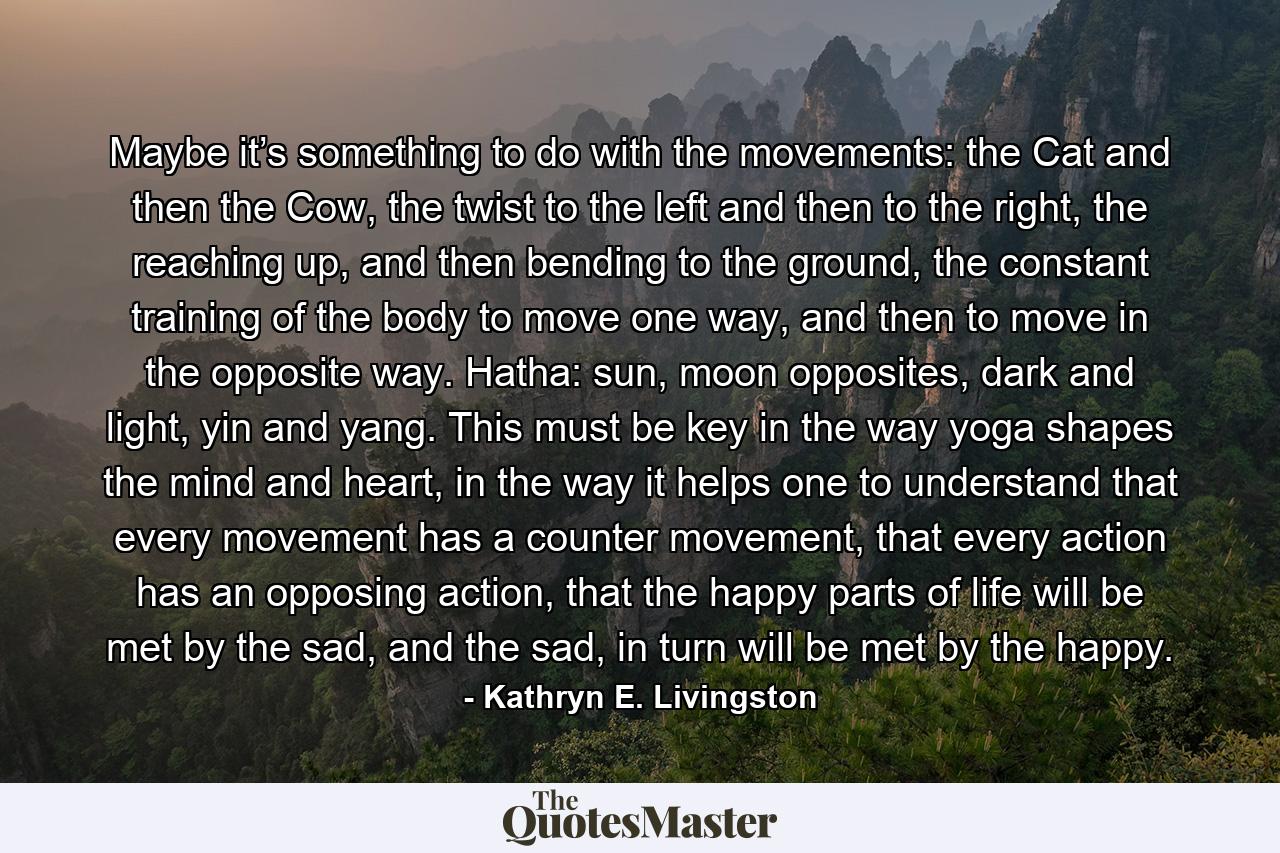 Maybe it’s something to do with the movements: the Cat and then the Cow, the twist to the left and then to the right, the reaching up, and then bending to the ground, the constant training of the body to move one way, and then to move in the opposite way. Hatha: sun, moon opposites, dark and light, yin and yang. This must be key in the way yoga shapes the mind and heart, in the way it helps one to understand that every movement has a counter movement, that every action has an opposing action, that the happy parts of life will be met by the sad, and the sad, in turn will be met by the happy. - Quote by Kathryn E. Livingston