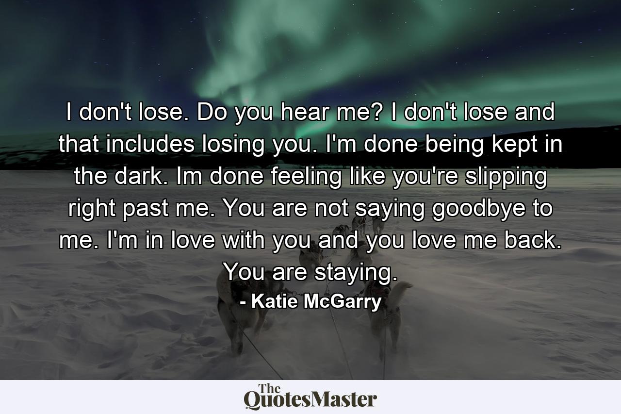 I don't lose. Do you hear me? I don't lose and that includes losing you. I'm done being kept in the dark. Im done feeling like you're slipping right past me. You are not saying goodbye to me. I'm in love with you and you love me back. You are staying. - Quote by Katie McGarry