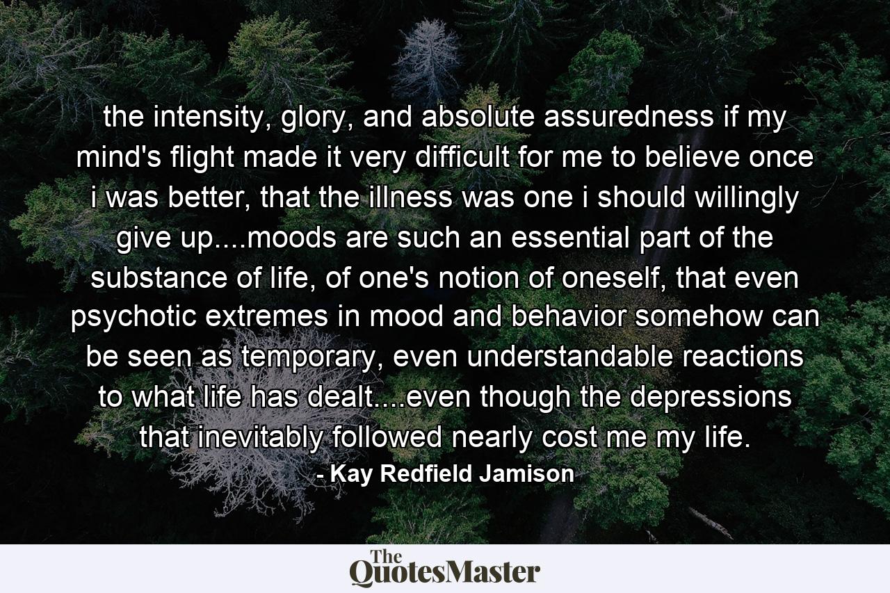 the intensity, glory, and absolute assuredness if my mind's flight made it very difficult for me to believe once i was better, that the illness was one i should willingly give up....moods are such an essential part of the substance of life, of one's notion of oneself, that even psychotic extremes in mood and behavior somehow can be seen as temporary, even understandable reactions to what life has dealt....even though the depressions that inevitably followed nearly cost me my life. - Quote by Kay Redfield Jamison