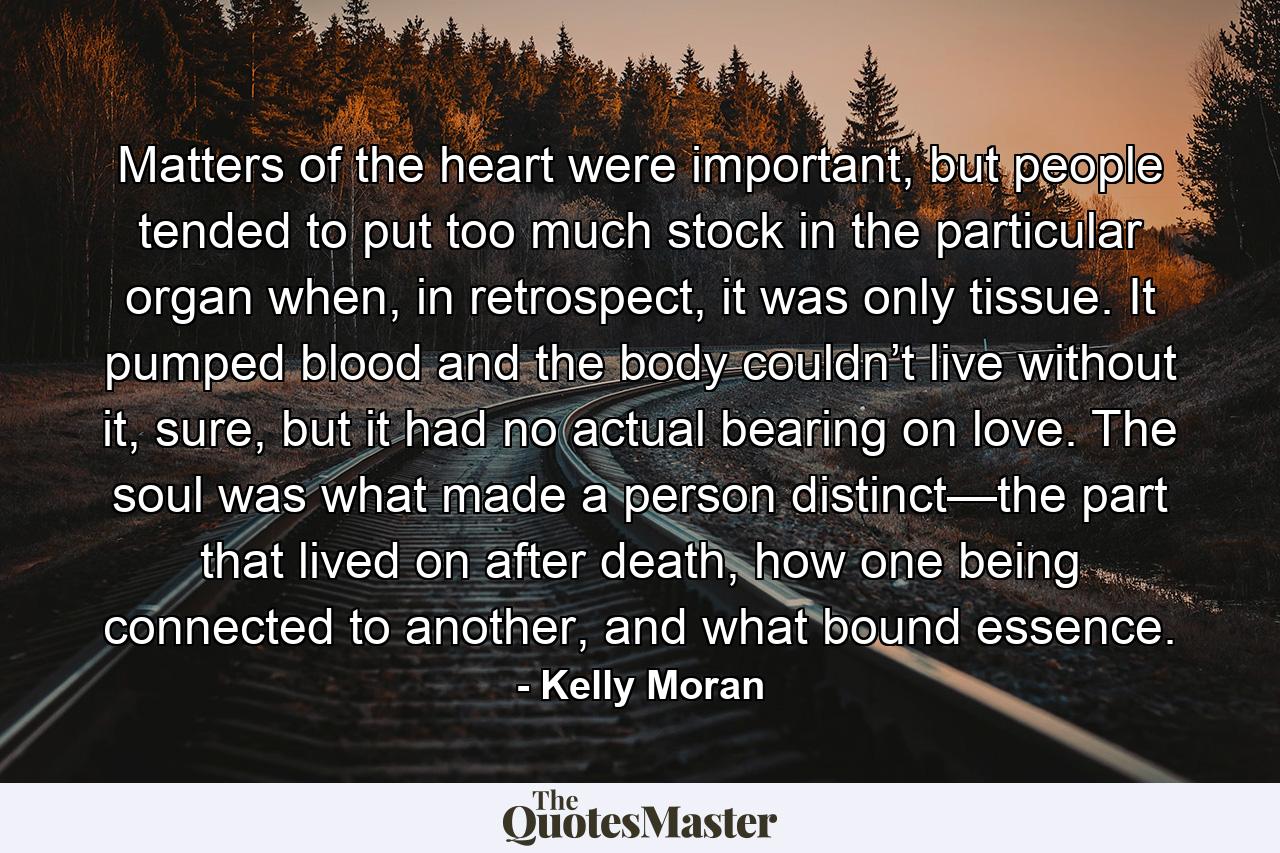 Matters of the heart were important, but people tended to put too much stock in the particular organ when, in retrospect, it was only tissue. It pumped blood and the body couldn’t live without it, sure, but it had no actual bearing on love. The soul was what made a person distinct—the part that lived on after death, how one being connected to another, and what bound essence. - Quote by Kelly Moran