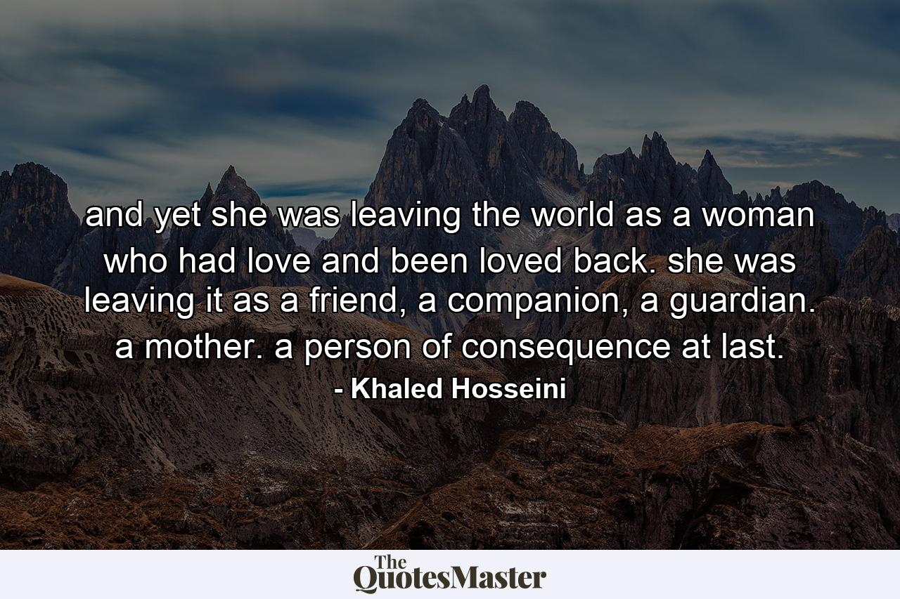 and yet she was leaving the world as a woman who had love and been loved back. she was leaving it as a friend, a companion, a guardian. a mother. a person of consequence at last. - Quote by Khaled Hosseini