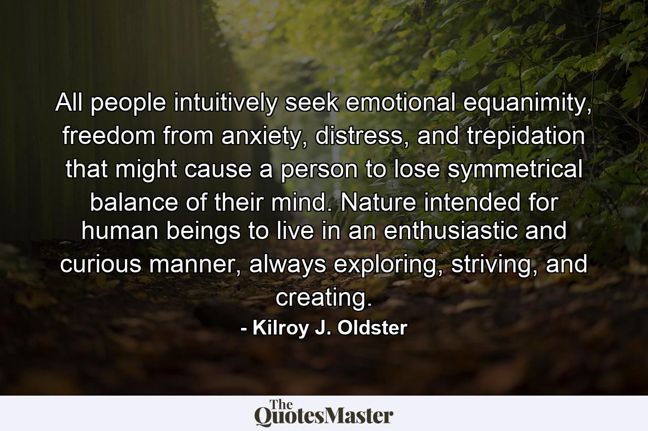 All people intuitively seek emotional equanimity, freedom from anxiety, distress, and trepidation that might cause a person to lose symmetrical balance of their mind. Nature intended for human beings to live in an enthusiastic and curious manner, always exploring, striving, and creating. - Quote by Kilroy J. Oldster