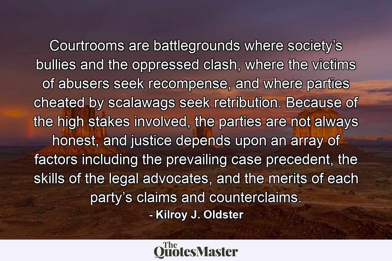 Courtrooms are battlegrounds where society’s bullies and the oppressed clash, where the victims of abusers seek recompense, and where parties cheated by scalawags seek retribution. Because of the high stakes involved, the parties are not always honest, and justice depends upon an array of factors including the prevailing case precedent, the skills of the legal advocates, and the merits of each party’s claims and counterclaims. - Quote by Kilroy J. Oldster