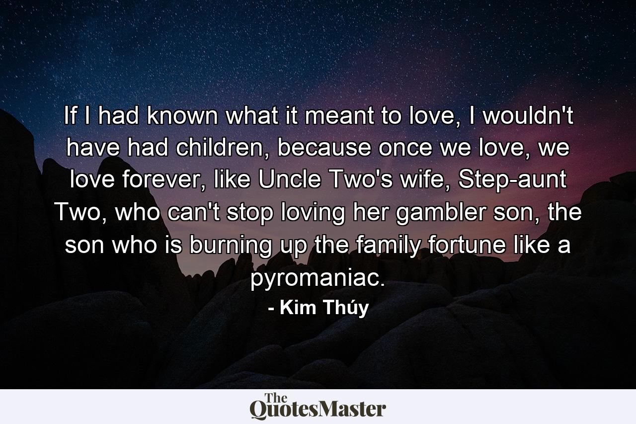 If I had known what it meant to love, I wouldn't have had children, because once we love, we love forever, like Uncle Two's wife, Step-aunt Two, who can't stop loving her gambler son, the son who is burning up the family fortune like a pyromaniac. - Quote by Kim Thúy