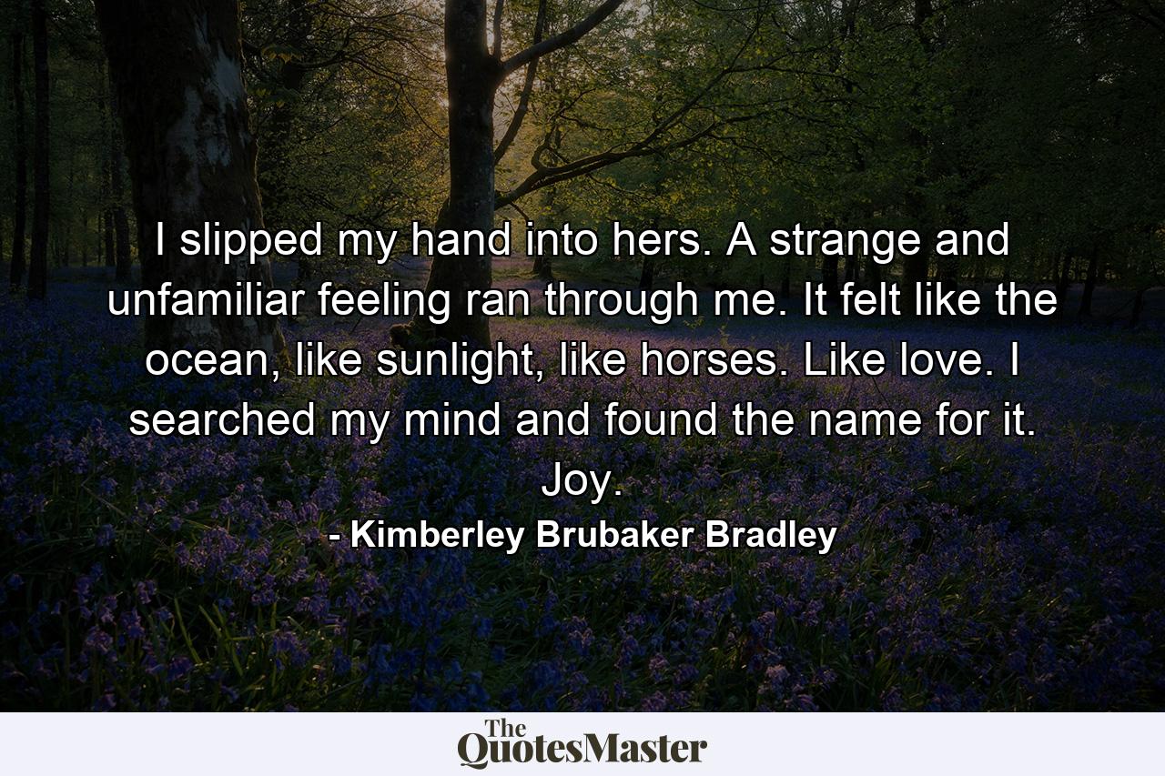 I slipped my hand into hers. A strange and unfamiliar feeling ran through me. It felt like the ocean, like sunlight, like horses. Like love. I searched my mind and found the name for it. Joy. - Quote by Kimberley Brubaker Bradley