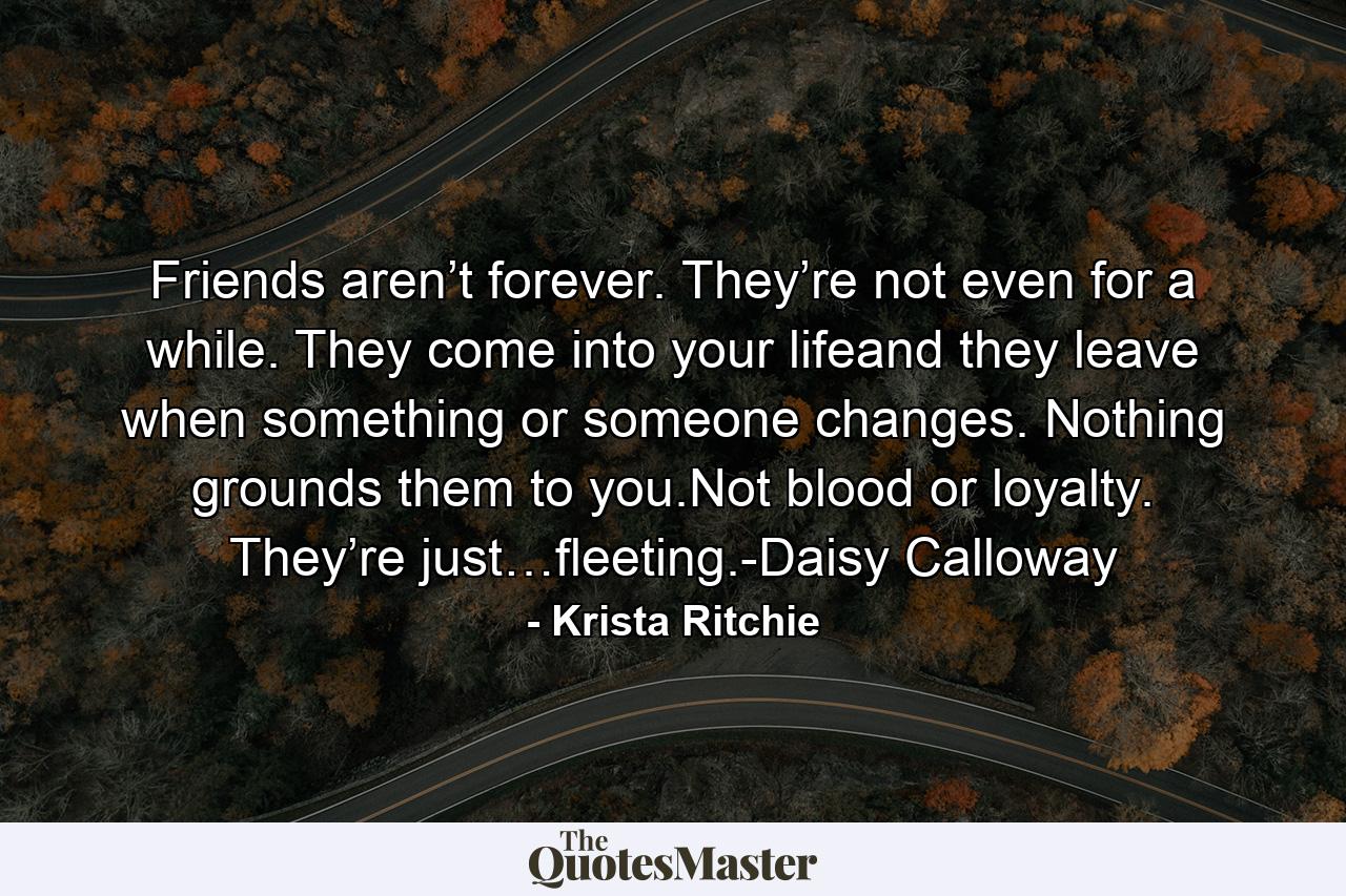 Friends aren’t forever. They’re not even for a while. They come into your lifeand they leave when something or someone changes. Nothing grounds them to you.Not blood or loyalty. They’re just…fleeting.-Daisy Calloway - Quote by Krista Ritchie