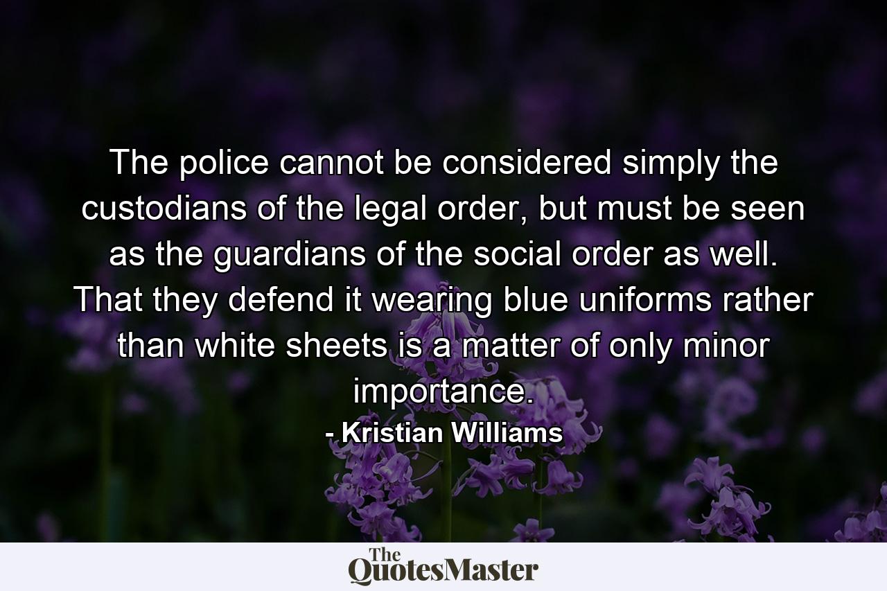 The police cannot be considered simply the custodians of the legal order, but must be seen as the guardians of the social order as well. That they defend it wearing blue uniforms rather than white sheets is a matter of only minor importance. - Quote by Kristian Williams