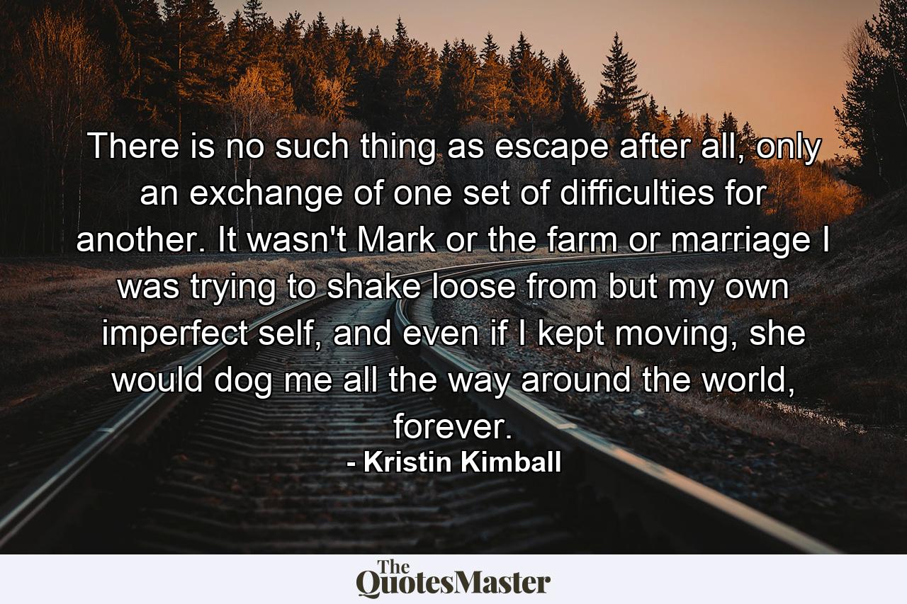 There is no such thing as escape after all, only an exchange of one set of difficulties for another. It wasn't Mark or the farm or marriage I was trying to shake loose from but my own imperfect self, and even if I kept moving, she would dog me all the way around the world, forever. - Quote by Kristin Kimball