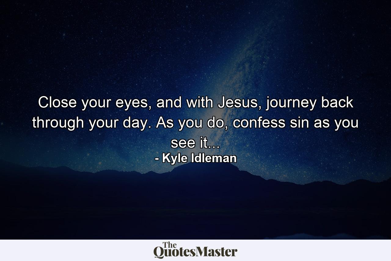 Close your eyes, and with Jesus, journey back through your day. As you do, confess sin as you see it... - Quote by Kyle Idleman