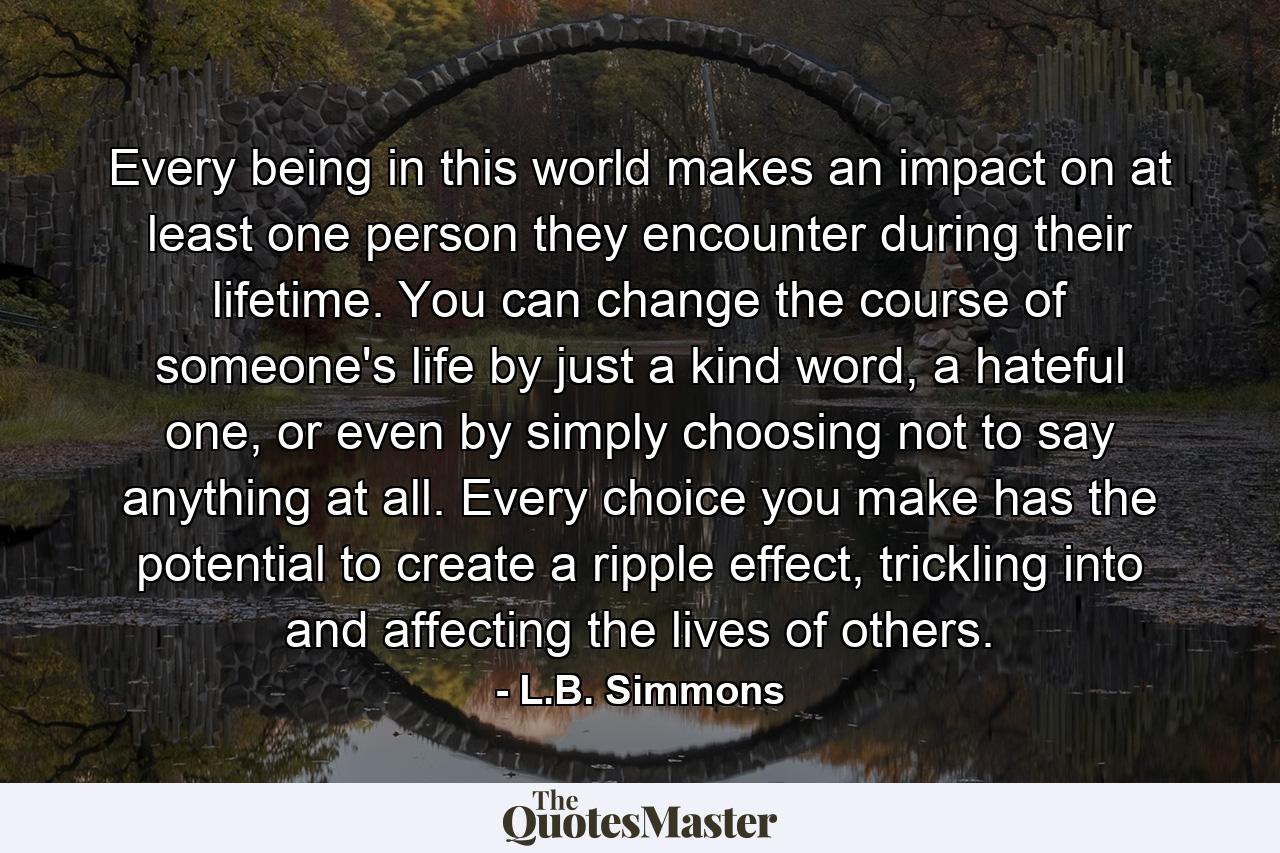 Every being in this world makes an impact on at least one person they encounter during their lifetime. You can change the course of someone's life by just a kind word, a hateful one, or even by simply choosing not to say anything at all. Every choice you make has the potential to create a ripple effect, trickling into and affecting the lives of others. - Quote by L.B. Simmons