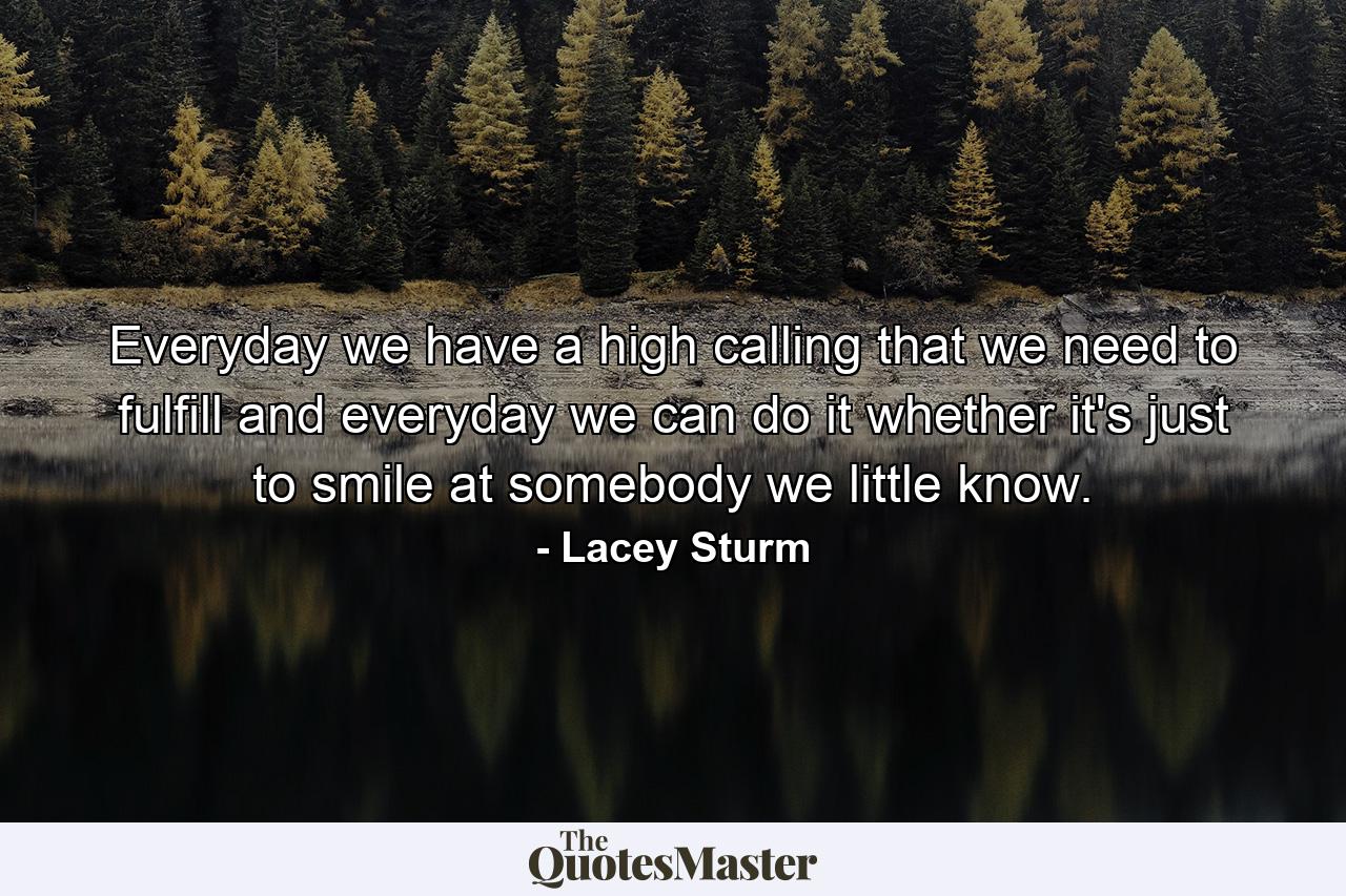 Everyday we have a high calling that we need to fulfill and everyday we can do it whether it's just to smile at somebody we little know. - Quote by Lacey Sturm