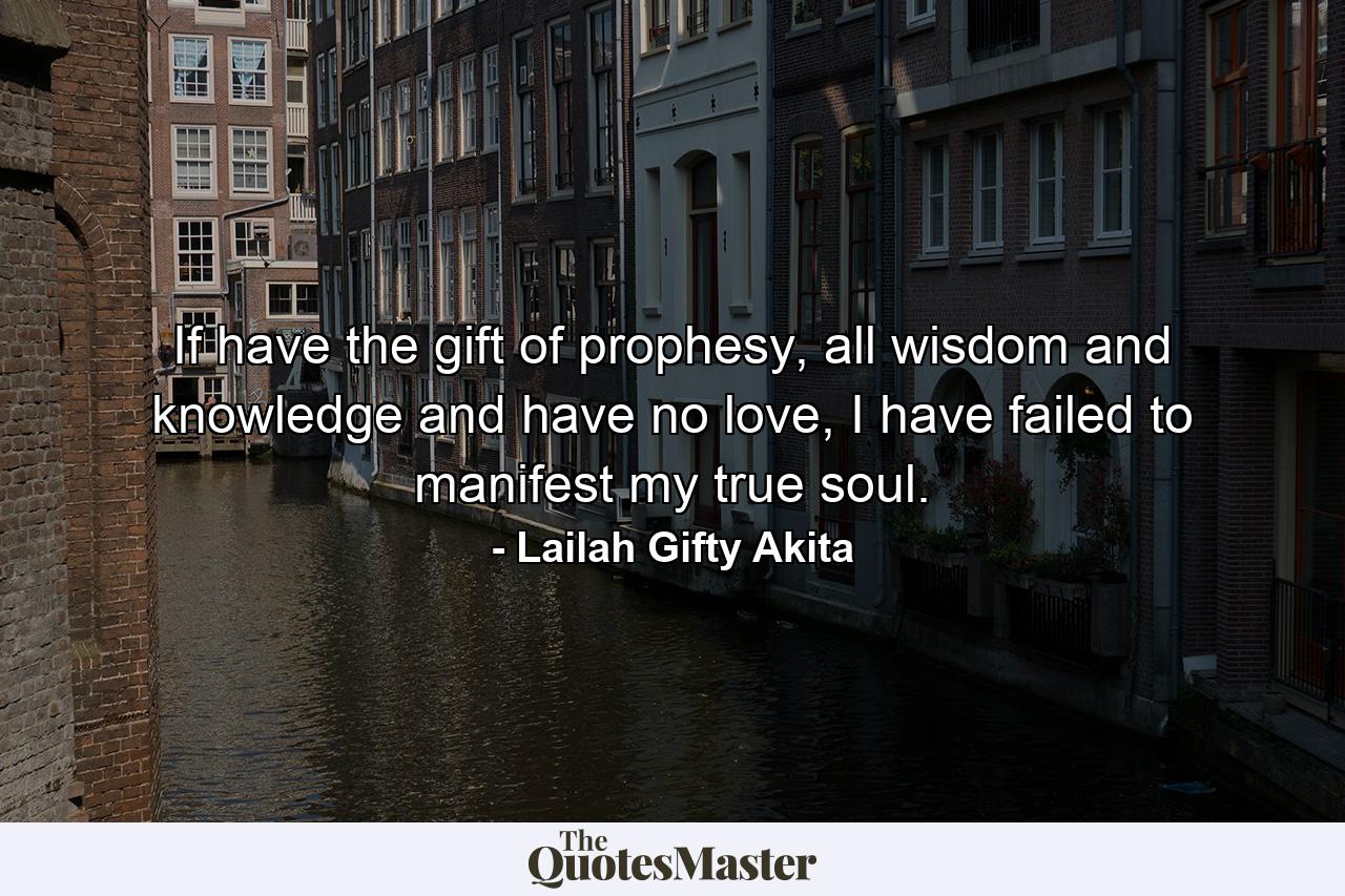 If have the gift of prophesy, all wisdom and knowledge and have no love, I have failed to manifest my true soul. - Quote by Lailah Gifty Akita