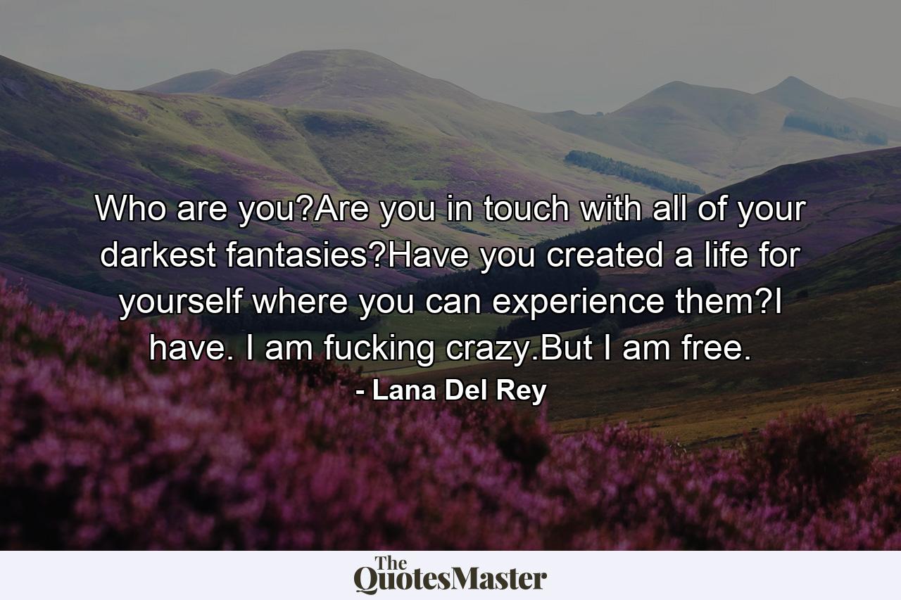 Who are you?Are you in touch with all of your darkest fantasies?Have you created a life for yourself where you can experience them?I have. I am fucking crazy.But I am free. - Quote by Lana Del Rey