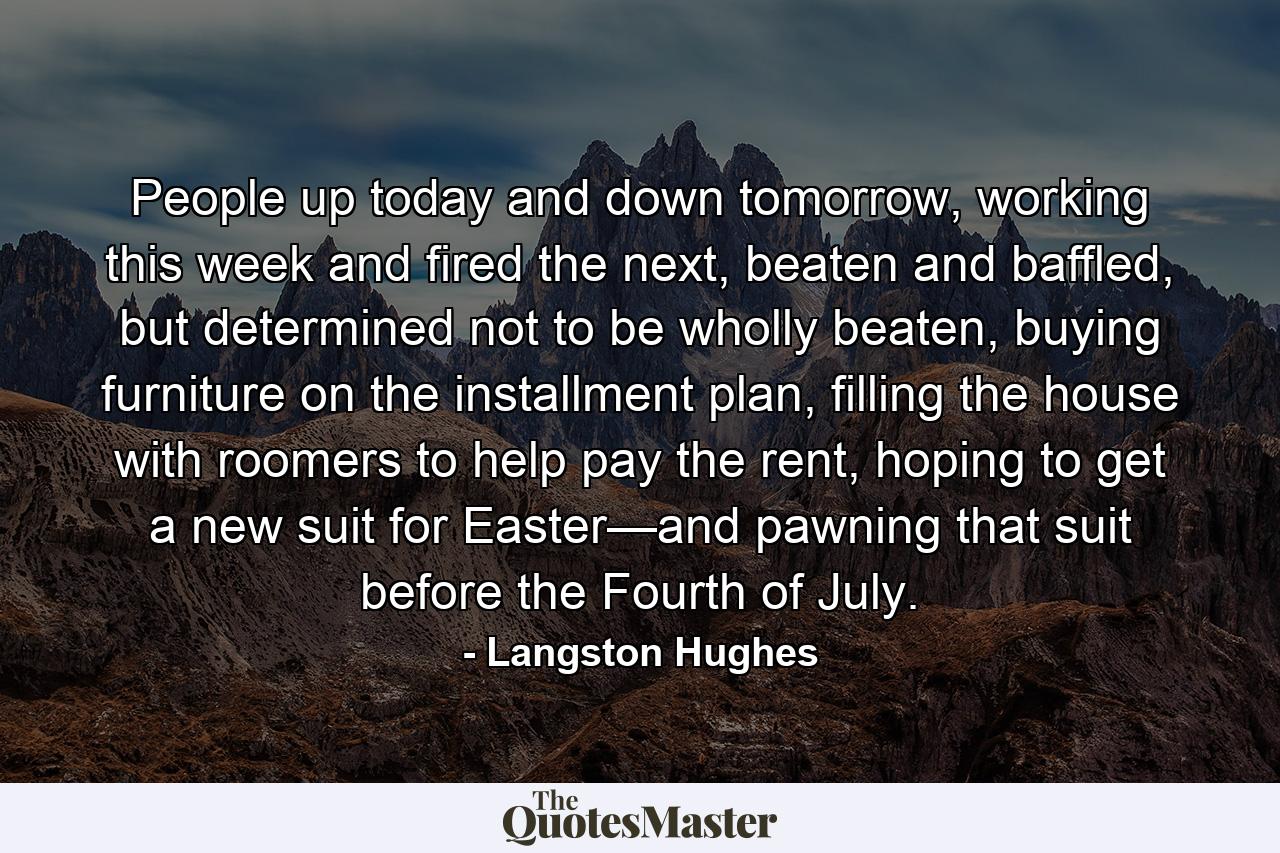 People up today and down tomorrow, working this week and fired the next, beaten and baffled, but determined not to be wholly beaten, buying furniture on the installment plan, filling the house with roomers to help pay the rent, hoping to get a new suit for Easter—and pawning that suit before the Fourth of July. - Quote by Langston Hughes