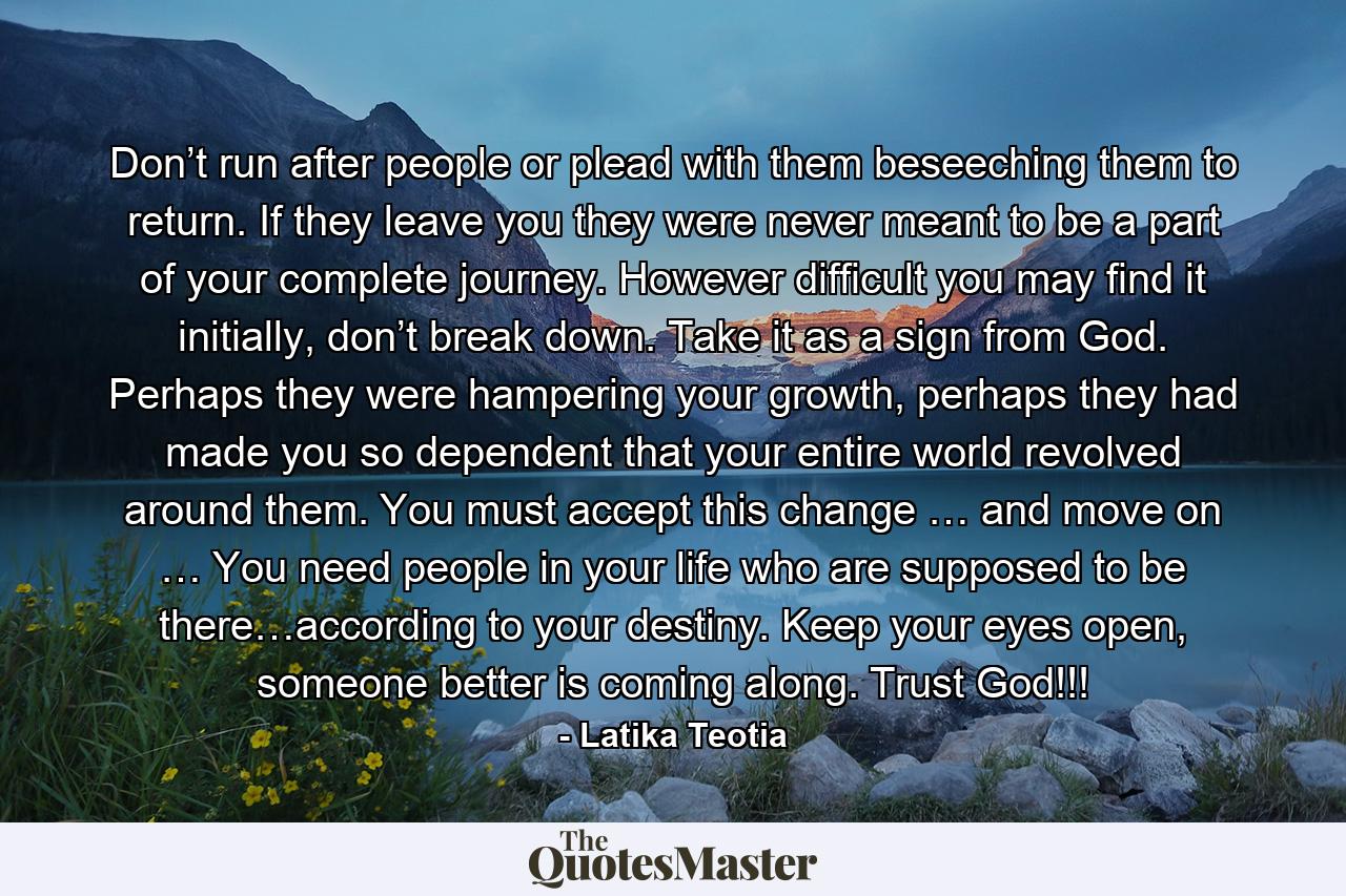 Don’t run after people or plead with them beseeching them to return. If they leave you they were never meant to be a part of your complete journey. However difficult you may find it initially, don’t break down. Take it as a sign from God. Perhaps they were hampering your growth, perhaps they had made you so dependent that your entire world revolved around them. You must accept this change … and move on … You need people in your life who are supposed to be there…according to your destiny. Keep your eyes open, someone better is coming along. Trust God!!! - Quote by Latika Teotia