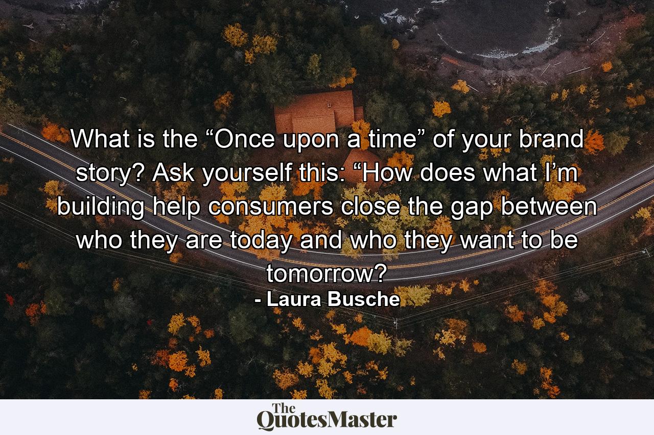 What is the “Once upon a time” of your brand story? Ask yourself this: “How does what I’m building help consumers close the gap between who they are today and who they want to be tomorrow? - Quote by Laura Busche