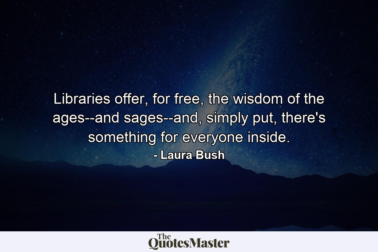 Libraries offer, for free, the wisdom of the ages--and sages--and, simply put, there's something for everyone inside. - Quote by Laura Bush