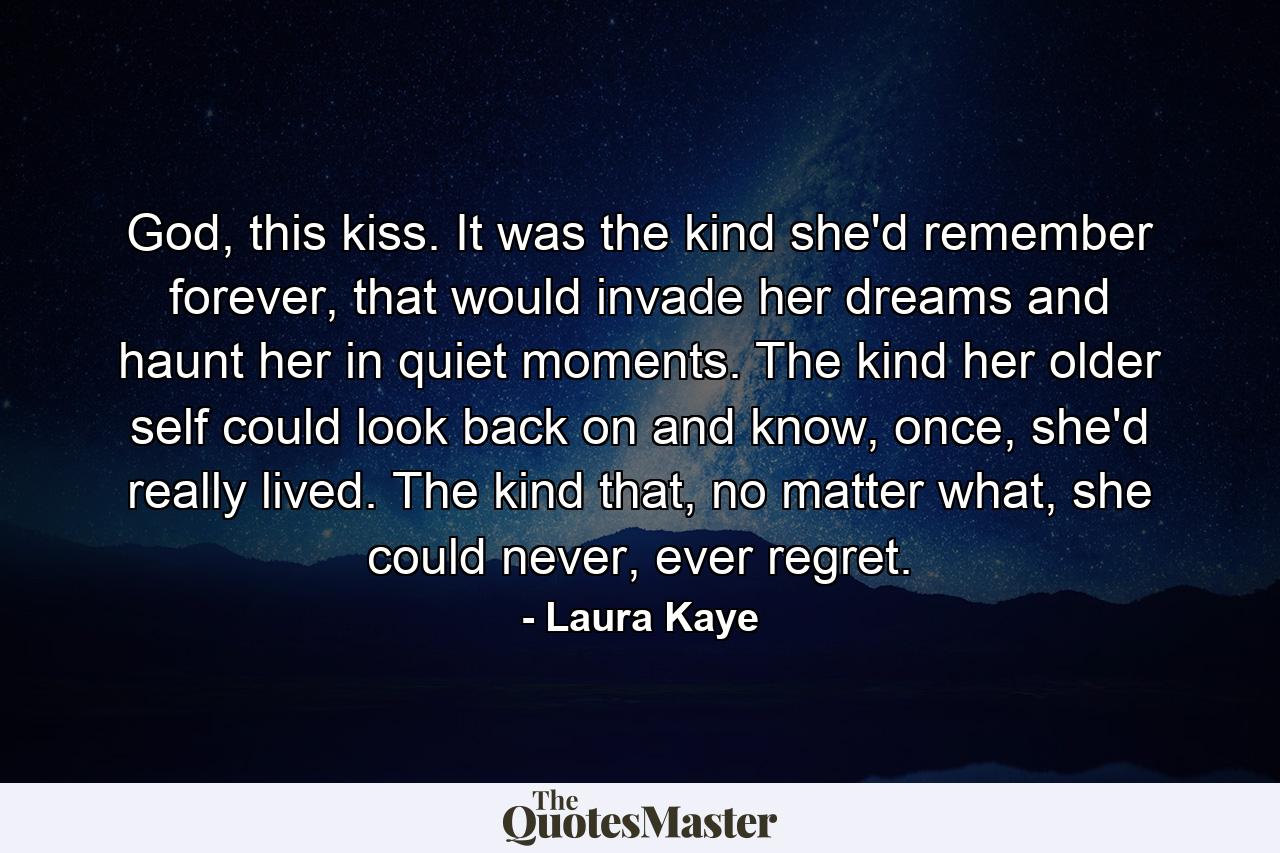 God, this kiss. It was the kind she'd remember forever, that would invade her dreams and haunt her in quiet moments. The kind her older self could look back on and know, once, she'd really lived. The kind that, no matter what, she could never, ever regret. - Quote by Laura Kaye