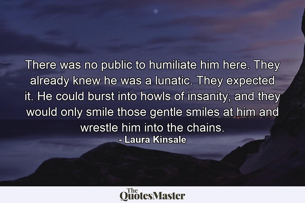 There was no public to humiliate him here. They already knew he was a lunatic. They expected it. He could burst into howls of insanity, and they would only smile those gentle smiles at him and wrestle him into the chains. - Quote by Laura Kinsale